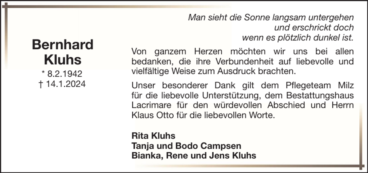 <p>Bernhard<br />Kluhs<br />* 8.2.1942<br />† 14.1.2024</p><p>Man sieht die Sonne langsam untergehen<br />und erschrickt doch<br />wenn es plötzlich dunkel ist.<br />Von ganzem Herzen möchten wir uns bei allen<br />bedanken, die ihre Verbundenheit auf liebevolle und<br />vielfältige Weise zum Ausdruck brachten.<br />Unser besonderer Dank gilt dem Pflegeteam Milz<br />für die liebevolle Unterstützung, dem Bestattungshaus<br />Lacrimare für den würdevollen Abschied und Herrn<br />Klaus Otto für die liebevollen Worte.<br />Rita Kluhs<br />Tanja und Bodo Campsen<br />Bianka, Rene und Jens Kluhs</p>