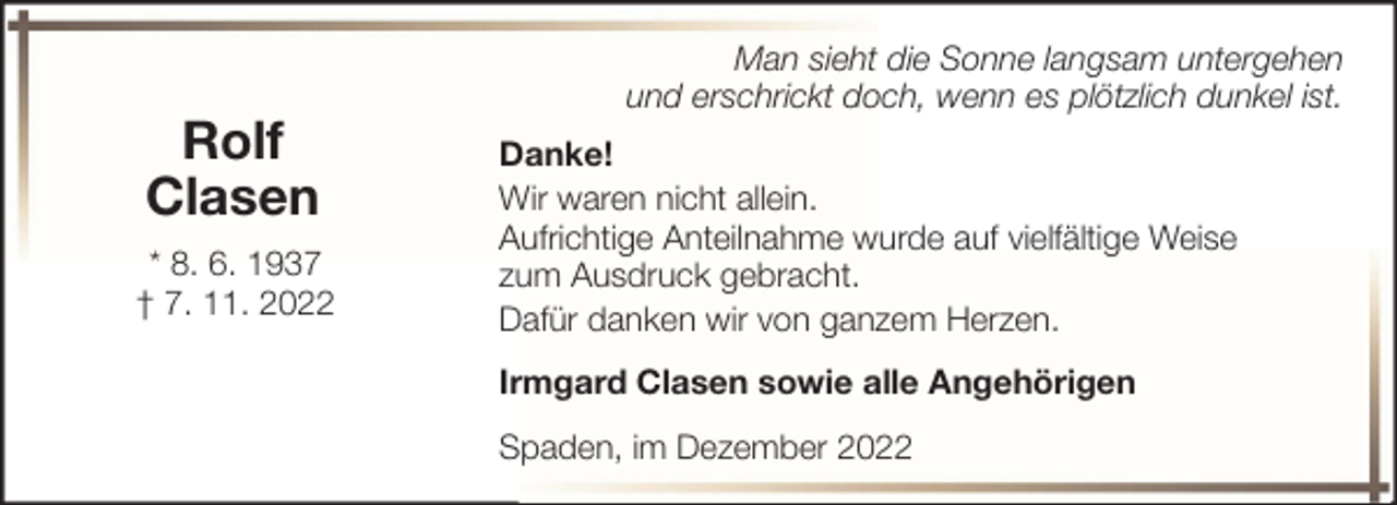 <p>Rolf<br />Clasen<br />* 8. 6. 1937<br />† 7. 11. 2022</p><p>Man sieht die Sonne langsam untergehen<br />und erschrickt doch, wenn es plötzlich dunkel ist.<br />Danke!<br />Wir waren nicht allein.<br />Aufrichtige Anteilnahme wurde auf vielfältige Weise<br />zum Ausdruck gebracht.<br />Dafür danken wir von ganzem Herzen.<br />Irmgard Clasen sowie alle Angehörigen<br />Spaden, im Dezember 2022</p>