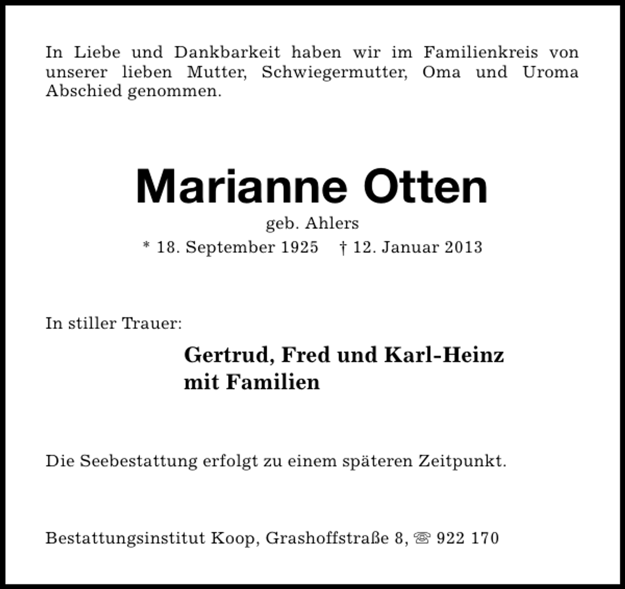 <p>In Liebe und Dankbarkeit haben wir im Familienkreis von<br />unserer lieben Mutter, Schwiegermutter, Oma und Uroma<br />Abschied genommen.</p><p>Marianne Otten<br />geb. Ahlers<br />* 18. September 1925 † 12. Januar 2013</p><p>In stiller Trauer:</p><p>Gertrud, Fred und Karl-Heinz<br />mit Familien<br />Die Seebestattung erfolgt zu einem späteren Zeitpunkt.</p><p>Bestattungsinstitut Koop, Grashoffstraße 8, s 922 170</p>