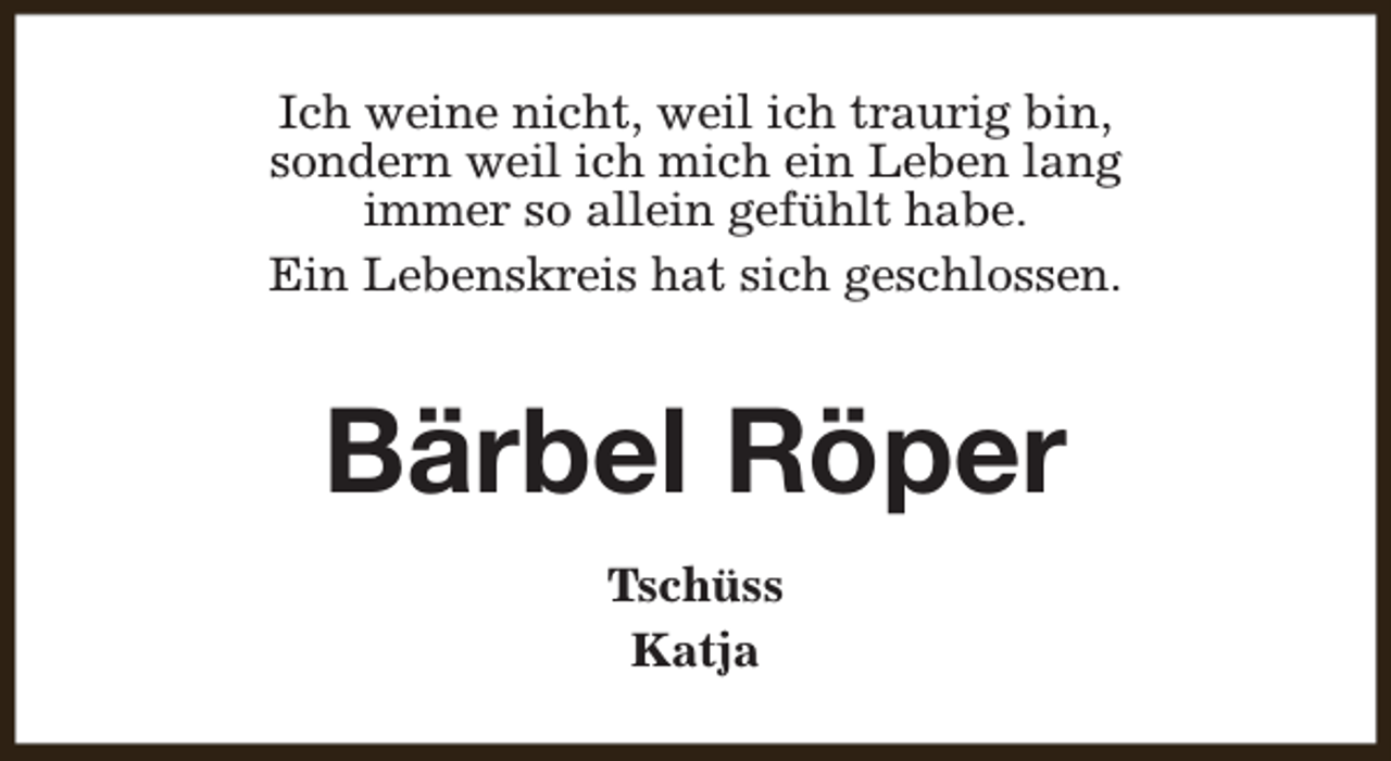 <p>Ich weine nicht, weil ich traurig bin,<br />sondern weil ich mich ein Leben lang<br />immer so allein gefühlt habe.<br />Ein Lebenskreis hat sich geschlossen.</p><p>Bärbel Röper<br />Tschüss<br />Katja</p>