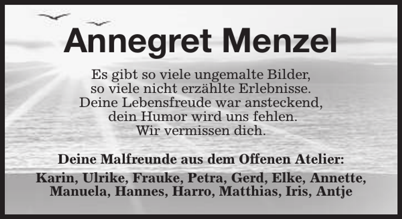 <p>Annegret Menzel<br />Es gibt so viele ungemalte Bilder,<br />so viele nicht erzählte Erlebnisse.<br />Deine Lebensfreude war ansteckend,<br />dein Humor wird uns fehlen.<br />Wir vermissen dich.<br />Deine Malfreunde aus dem Offenen Atelier:<br />Karin, Ulrike, Frauke, Petra, Gerd, Elke, Annette,<br />Manuela, Hannes, Harro, Matthias, Iris, Antje</p>