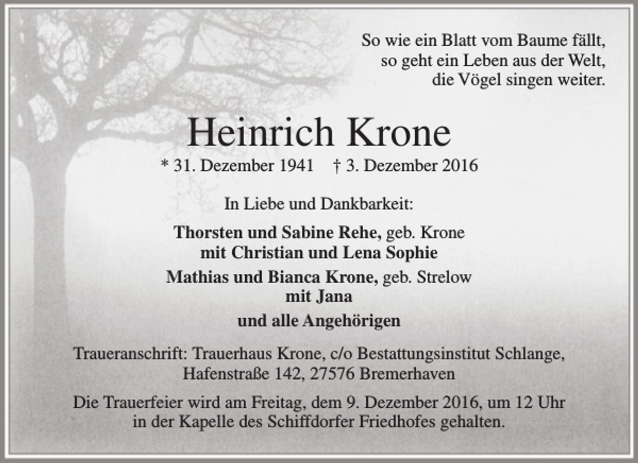 <p>So wie ein Blatt vom Baume fällt,<br />so geht ein Leben aus der Welt,<br />die Vögel singen weiter.</p><p>Heinrich Krone</p><p>* 31. Dezember 1941</p><p>† 3. Dezember 2016</p><p>In Liebe und Dankbarkeit:<br />Thorsten und Sabine Rehe, geb. Krone<br />mit Christian und Lena Sophie<br />Mathias und Bianca Krone, geb. Strelow<br />mit Jana<br />und alle Angehörigen<br />Traueranschrift: Trauerhaus Krone, c/o Bestattungsinstitut Schlange,<br />Hafenstraße 142, 27576 Bremerhaven<br />Die Trauerfeier wird am Freitag, dem 9. Dezember 2016, um 12 Uhr<br />in der Kapelle des Schiffdorfer Friedhofes gehalten.</p>