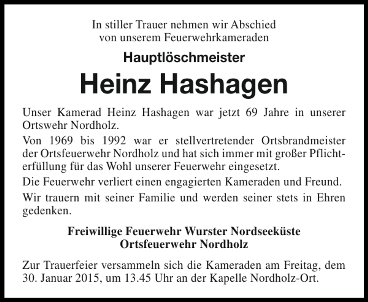 <p>In stiller Trauer nehmen wir Abschied<br />von unserem Feuerwehrkameraden</p><p>Hauptlöschmeister</p><p>Heinz Hashagen<br />Unser Kamerad Heinz Hashagen war jetzt 69 Jahre in unserer<br />Ortswehr Nordholz.<br />Von 1969 bis 1992 war er stellvertretender Ortsbrandmeister<br />der Ortsfeuerwehr Nordholz und hat sich immer mit großer Pflichterfüllung für das Wohl unserer Feuerwehr eingesetzt.<br />Die Feuerwehr verliert einen engagierten Kameraden und Freund.<br />Wir trauern mit seiner Familie und werden seiner stets in Ehren<br />gedenken.<br />Freiwillige Feuerwehr Wurster Nordseeküste<br />Ortsfeuerwehr Nordholz<br />Zur Trauerfeier versammeln sich die Kameraden am Freitag, dem<br />30. Januar 2015, um 13.45 Uhr an der Kapelle Nordholz-Ort.</p>