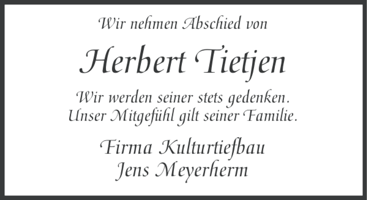 <p>Wir nehmen Abschied von</p>
<p>Herbert Tietjen<br />Wir werden seiner stets gedenken.<br />Unser Mitgefühl gilt seiner Familie.</p>
<p>Firma Kulturtiefbau<br />Jens Meyerherm</p>