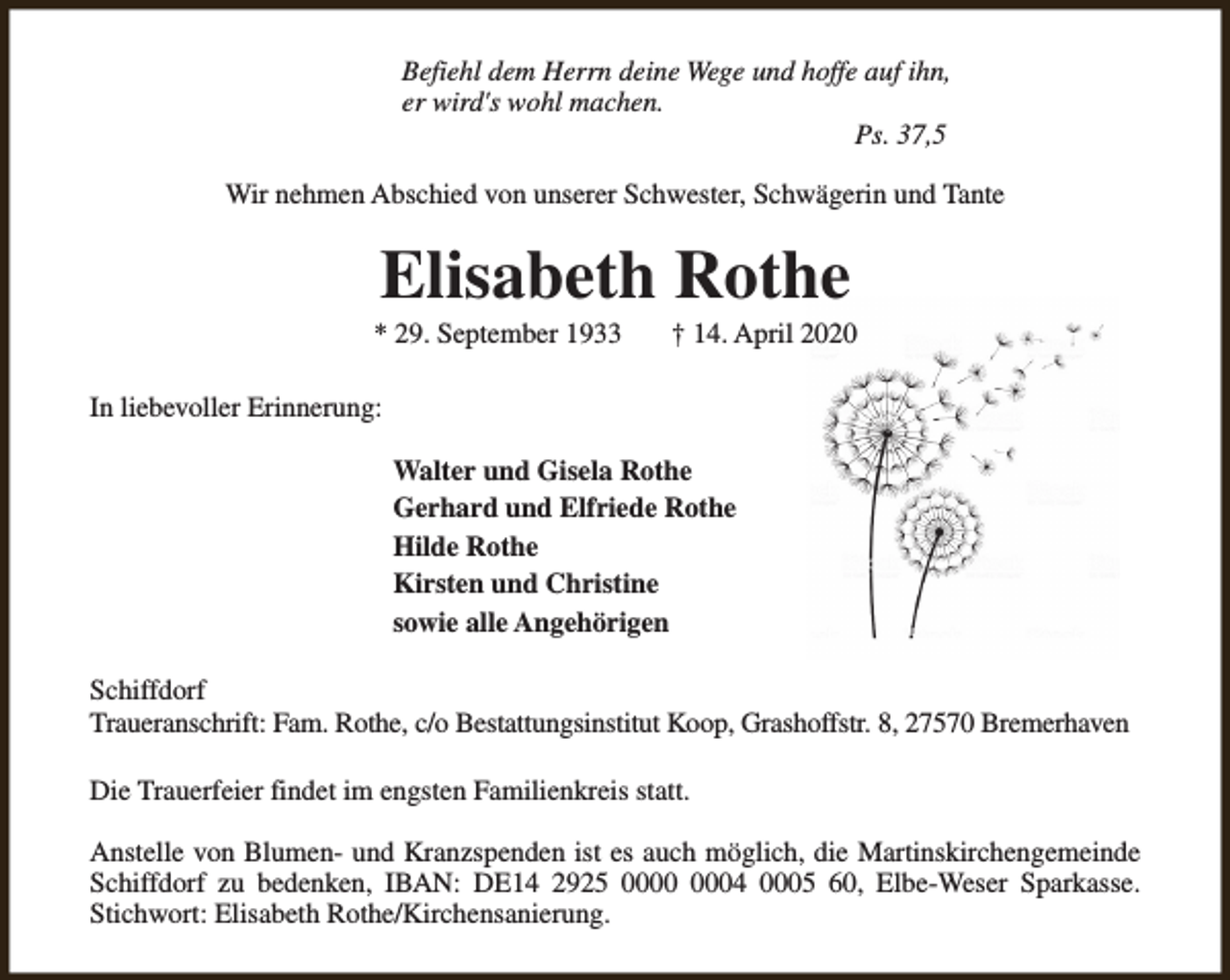 <p>Befiehl dem Herrn deine Wege und hoffe auf ihn,<br />er wird's wohl machen.<br />Ps. 37,5<br />Wir nehmen Abschied von unserer Schwester, Schwägerin und Tante</p><p>Elisabeth Rothe</p><p>* 29. September 1933</p><p>† 14. April 2020</p><p>In liebevoller Erinnerung:<br />Walter und Gisela Rothe<br />Gerhard und Elfriede Rothe<br />Hilde Rothe<br />Kirsten und Christine<br />sowie alle Angehörigen<br />Schiffdorf<br />Traueranschrift: Fam. Rothe, c/o Bestattungsinstitut Koop, Grashoffstr. 8, 27570 Bremerhaven<br />Die Trauerfeier findet im engsten Familienkreis statt.<br />Anstelle von Blumen- und Kranzspenden ist es auch möglich, die Martinskirchengemeinde<br />Schiffdorf zu bedenken, IBAN: DE14 2925 04 0005 60, Elbe-Weser Sparkasse.<br />Stichwort: Elisabeth Rothe/Kirchensanierung.</p>