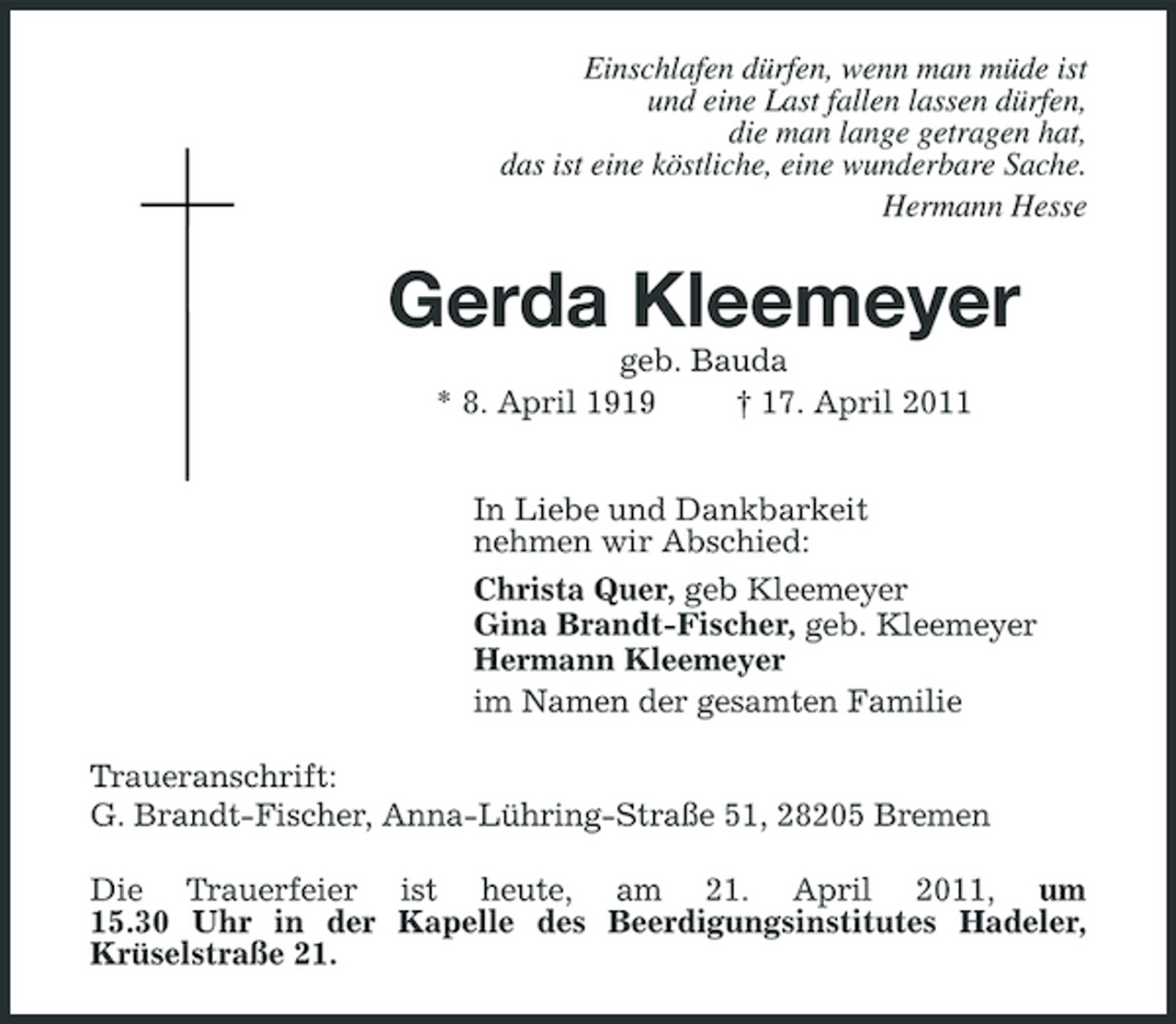 <p>Einschlafen dürfen, wenn man müde ist und eine Last fallen lassen dürfen, die man lange getragen hat, das ist eine köstliche, eine wunderbare Sache. Hermann Hesse</p><p>Gerda Kleemeyer<br />geb. Bauda * 8. April 1919 † 17. April 2011 In Liebe und Dankbarkeit nehmen wir Abschied: Christa Quer, geb Kleemeyer Gina Brandt-Fischer, geb. Kleemeyer Hermann Kleemeyer im Namen der gesamten Familie Traueranschrift: G. Brandt-Fischer, Anna-Lühring-Straße 51, 28205 Bremen Die Trauerfeier ist heute, am 21. April 2011, um 15.30 Uhr in der Kapelle des Beerdigungsinstitutes Hadeler, Krüselstraße 21.</p>
