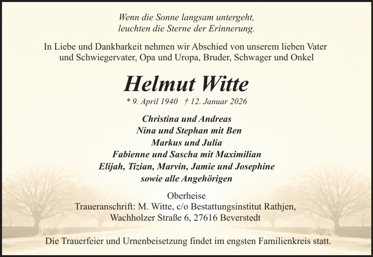 <p>Wenn die Sonne langsam untergeht,<br />leuchten die Sterne der Erinnerung.<br />In Liebe und Dankbarkeit nehmen wir Abschied von unserem lieben Vater<br />und Schwiegervater, Opa und Uropa, Bruder, Schwager und Onkel</p><p>Helmut Witte<br />* 9. April 1940 † 12. Januar 2026</p><p>Christina und Andreas<br />Nina und Stephan mit Ben<br />Markus und Julia<br />Fabienne und Sascha mit Maximilian<br />Elijah, Tizian, Marvin, Jamie und Josephine<br />sowie alle Angehörigen<br />Oberheise<br />Traueranschrift: M. Witte, c/o Bestattungsinstitut Rathjen,<br />Wachholzer Straße 6, 27616 Beverstedt<br />Die Trauerfeier und Urnenbeisetzung findet im engsten Familienkreis statt.</p>