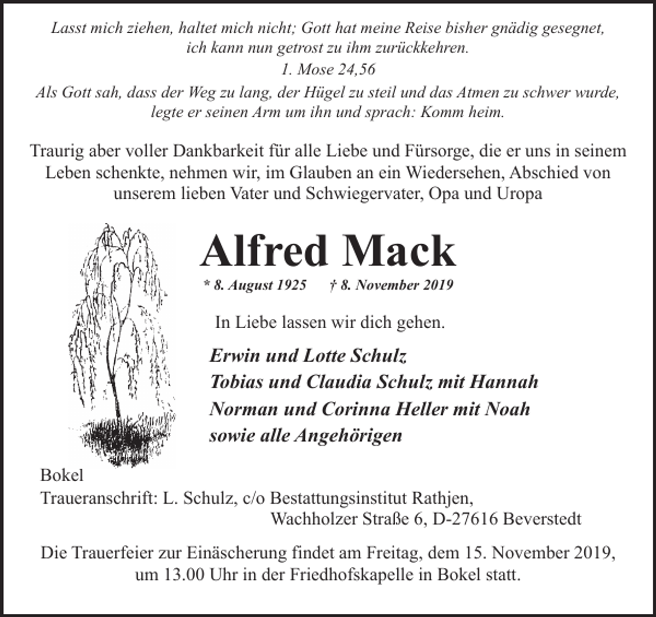 <p>Lasst mich ziehen, haltet mich nicht; Gott hat meine Reise bisher gnädig gesegnet,<br />ich kann nun getrost zu ihm zurückkehren.<br />1. Mose 24,56<br />Als Gott sah, dass der Weg zu lang, der Hügel zu steil und das Atmen zu schwer wurde,<br />legte er seinen Arm um ihn und sprach: Komm heim.</p><p>Traurig aber voller Dankbarkeit für alle Liebe und Fürsorge, die er uns in seinem<br />Leben schenkte, nehmen wir, im Glauben an ein Wiedersehen, Abschied von<br />unserem lieben Vater und Schwiegervater, Opa und Uropa</p><p>Alfred Mack<br />* 8. August 1925</p><p>† 8. November 2019</p><p>In Liebe lassen wir dich gehen.</p><p>Erwin und Lotte Schulz<br />Tobias und Claudia Schulz mit Hannah<br />Norman und Corinna Heller mit Noah<br />sowie alle Angehörigen<br />Bokel<br />Traueranschrift: L. Schulz, c/o Bestattungsinstitut Rathjen,<br />Wachholzer Straße 6, D-27616 Beverstedt<br />Die Trauerfeier zur Einäscherung findet am Freitag, dem 15. November 2019,<br />um 13.00 Uhr in der Friedhofskapelle in Bokel statt.</p>