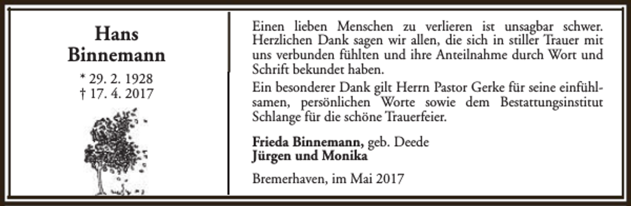 <p>Hans<br />Binnemann<br />* 29. 2. 1928<br />† 17. 4. 2017</p><p>Einen lieben Menschen zu verlieren ist unsagbar schwer.<br />Herzlichen Dank sagen wir allen, die sich in stiller Trauer mit<br />uns verbunden fühlten und ihre Anteilnahme durch Wort und<br />Schrift bekundet haben.<br />Ein besonderer Dank gilt Herrn Pastor Gerke für seine einfühlsamen, persönlichen Worte sowie dem Bestattungsinstitut<br />Schlange für die schöne Trauerfeier.<br />Frieda Binnemann, geb. Deede<br />Jürgen und Monika<br />Bremerhaven, im Mai 2017</p>
