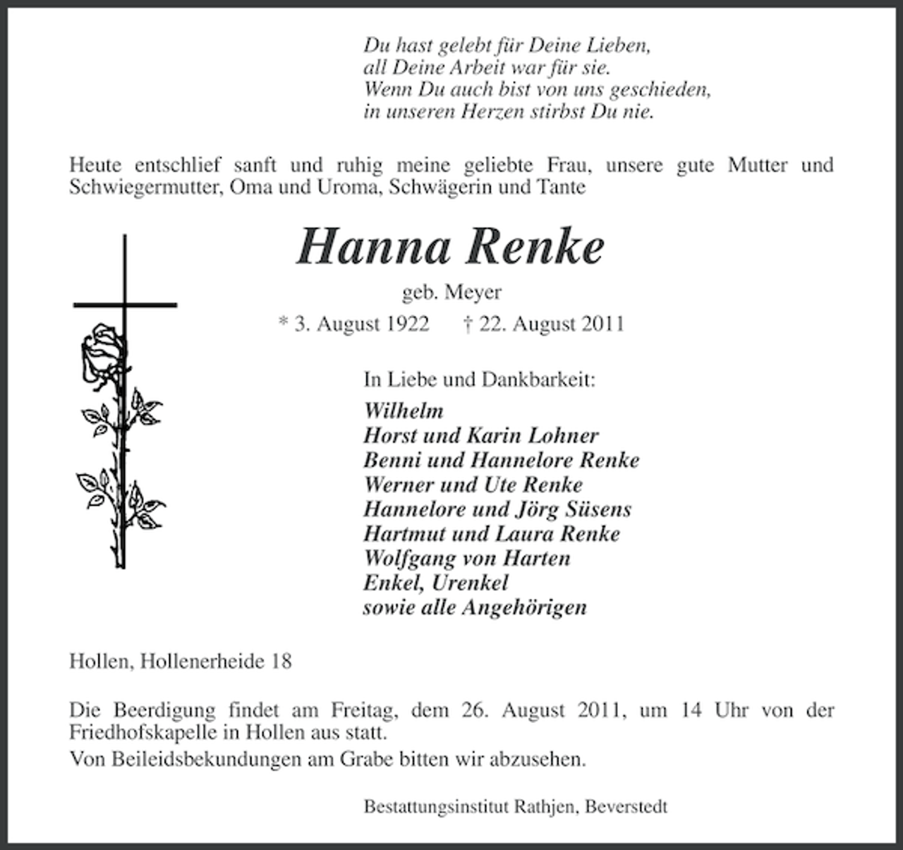 <p>Du hast gelebt für Deine Lieben,<br />all Deine Arbeit war für sie.<br />Wenn Du auch bist von uns geschieden,<br />in unseren Herzen stirbst Du nie.<br />Heute entschlief sanft und ruhig meine geliebte Frau, unsere gute Mutter und<br />Schwiegermutter, Oma und Uroma, Schwägerin und Tante</p><p>Hanna Renke<br />geb. Meyer<br />* 3. August 1922 † 22. August 2011<br />In Liebe und Dankbarkeit:</p><p>Wilhelm<br />Horst und Karin Lohner<br />Benni und Hannelore Renke<br />Werner und Ute Renke<br />Hannelore und Jörg Süsens<br />Hartmut und Laura Renke<br />Wolfgang von Harten<br />Enkel, Urenkel<br />sowie alle Angehörigen<br />Hollen, Hollenerheide 18<br />Die Beerdigung findet am Freitag, dem 26. August 2011, um 14 Uhr von der<br />Friedhofskapelle in Hollen aus statt.<br />Von Beileidsbekundungen am Grabe bitten wir abzusehen.<br />Bestattungsinstitut Rathjen, Beverstedt</p>