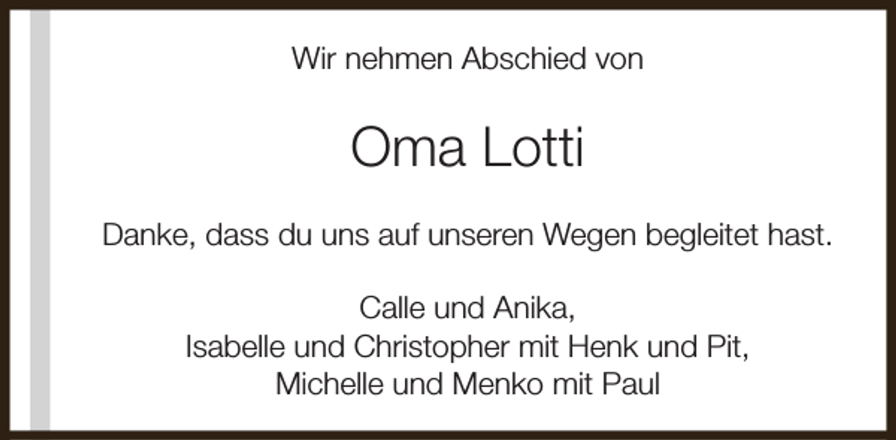 <p>Wir nehmen Abschied von</p><p>Oma Lotti<br />Danke, dass du uns auf unseren Wegen begleitet hast.<br />Calle und Anika,<br />Isabelle und Christopher mit Henk und Pit,<br />Michelle und Menko mit Paul</p>