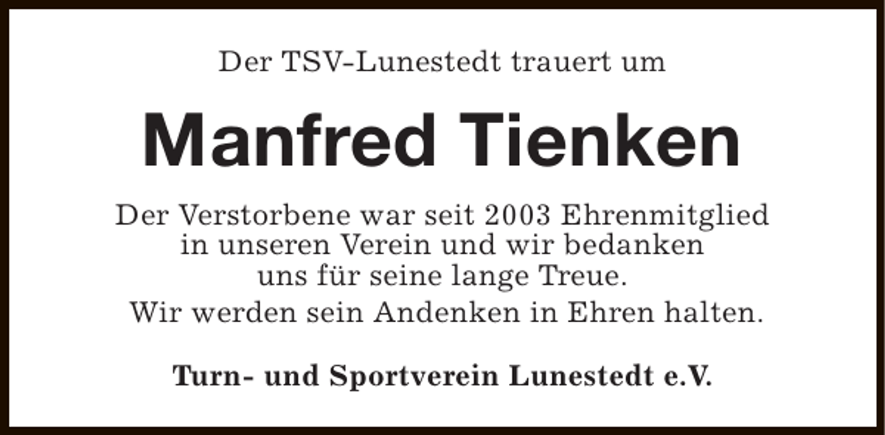 <p>Der TSV-Lunestedt trauert um</p><p>Manfred Tienken<br />Der Verstorbene war seit 2003 Ehrenmitglied<br />in unseren Verein und wir bedanken<br />uns für seine lange Treue.<br />Wir werden sein Andenken in Ehren halten.<br />Turn- und Sportverein Lunestedt e.V.</p>