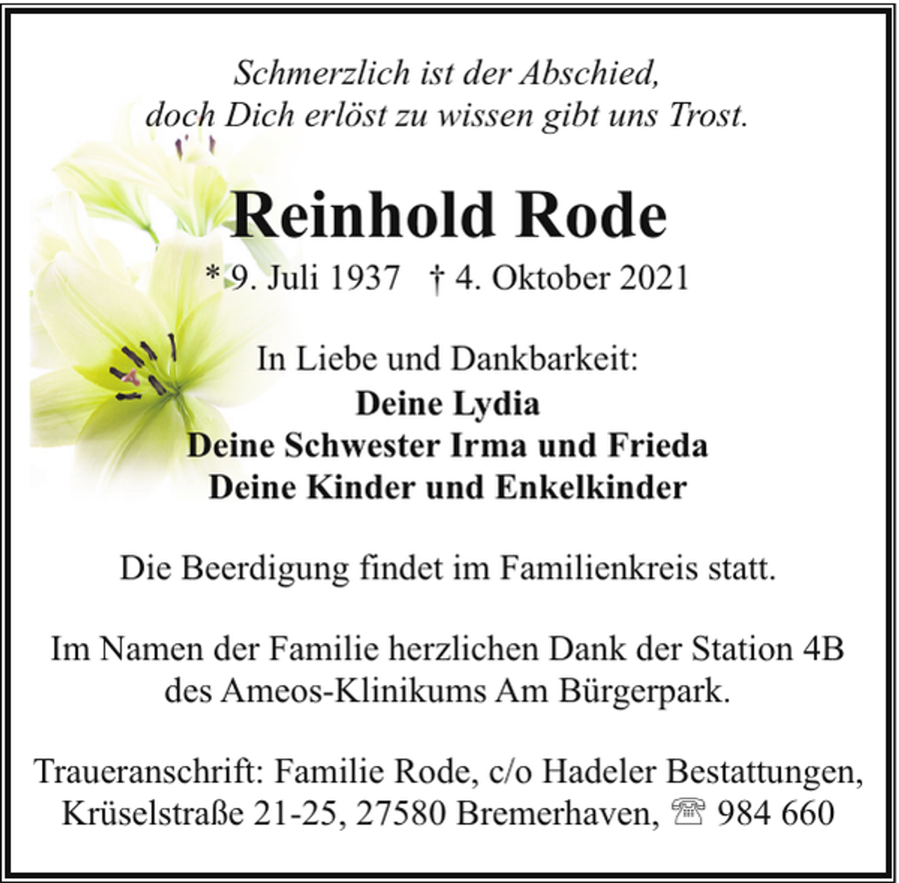 <p>Schmerzlich ist der Abschied,<br />doch Dich erlöst zu wissen gibt uns Trost.</p><p>Reinhold Rode</p><p>* 9. Juli 1937 † 4. Oktober 2021<br />In Liebe und Dankbarkeit:<br />Deine Lydia<br />Deine Schwester Irma und Frieda<br />Deine Kinder und Enkelkinder<br />Die Beerdigung findet im Familienkreis statt.<br />Im Namen der Familie herzlichen Dank der Station 4B<br />des Ameos-Klinikums Am Bürgerpark.<br />Traueranschrift: Familie Rode, c/o Hadeler Bestattungen,<br />Krüselstraße 21-25, 27580 Bremerhaven, ' 984 660</p>