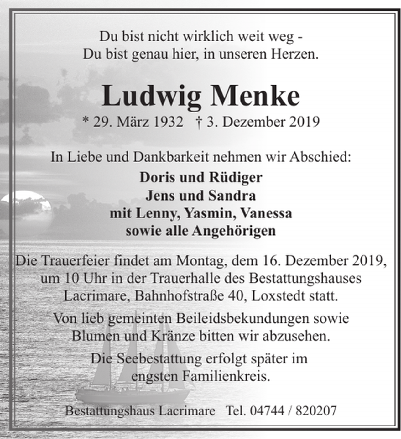 <p>Du bist nicht wirklich weit weg Du bist genau hier, in unseren Herzen.</p><p>Ludwig Menke</p><p>* 29. März 1932 † 3. Dezember 2019<br />In Liebe und Dankbarkeit nehmen wir Abschied:<br />Doris und Rüdiger<br />Jens und Sandra<br />mit Lenny, Yasmin, Vanessa<br />sowie alle Angehörigen<br />Die Trauerfeier findet am Montag, dem 16. Dezember 2019,<br />um 10 Uhr in der Trauerhalle des Bestattungshauses<br />Lacrimare, Bahnhofstraße 40, Loxstedt statt.<br />Von lieb gemeinten Beileidsbekundungen sowie<br />Blumen und Kränze bitten wir abzusehen.<br />Die Seebestattung erfolgt später im<br />engsten Familienkreis.<br />Bestattungshaus Lacrimare Tel. 04744 / 820207</p>