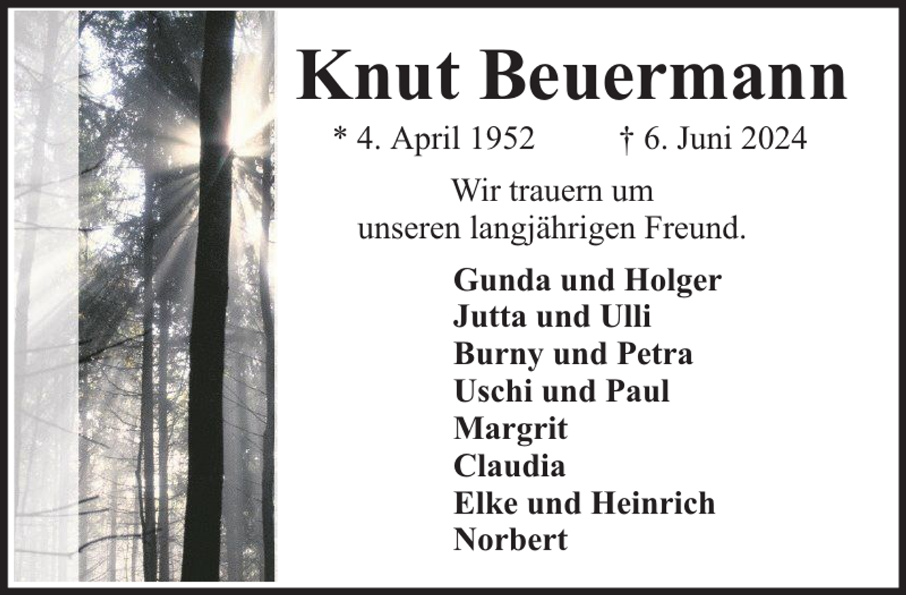 <p>Knut Beuermann<br />* 4. April 1952</p><p>† 6. Juni 2024</p><p>Wir trauern um<br />unseren langjährigen Freund.<br />Gunda und Holger<br />Jutta und Ulli<br />Burny und Petra<br />Uschi und Paul<br />Margrit<br />Claudia<br />Elke und Heinrich<br />Norbert</p>