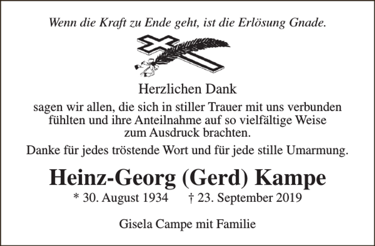 <p>Wenn die Kraft zu Ende geht, ist die Erlösung Gnade.</p><p>Herzlichen Dank</p><p>sagen wir allen, die sich in stiller Trauer mit uns verbunden<br />fühlten und ihre Anteilnahme auf so vielfältige Weise<br />zum Ausdruck brachten.<br />Danke für jedes tröstende Wort und für jede stille Umarmung.</p><p>Heinz-Georg (Gerd) Kampe<br />* 30. August 1934</p><p>† 23. September 2019</p><p>Gisela Campe mit Familie</p>