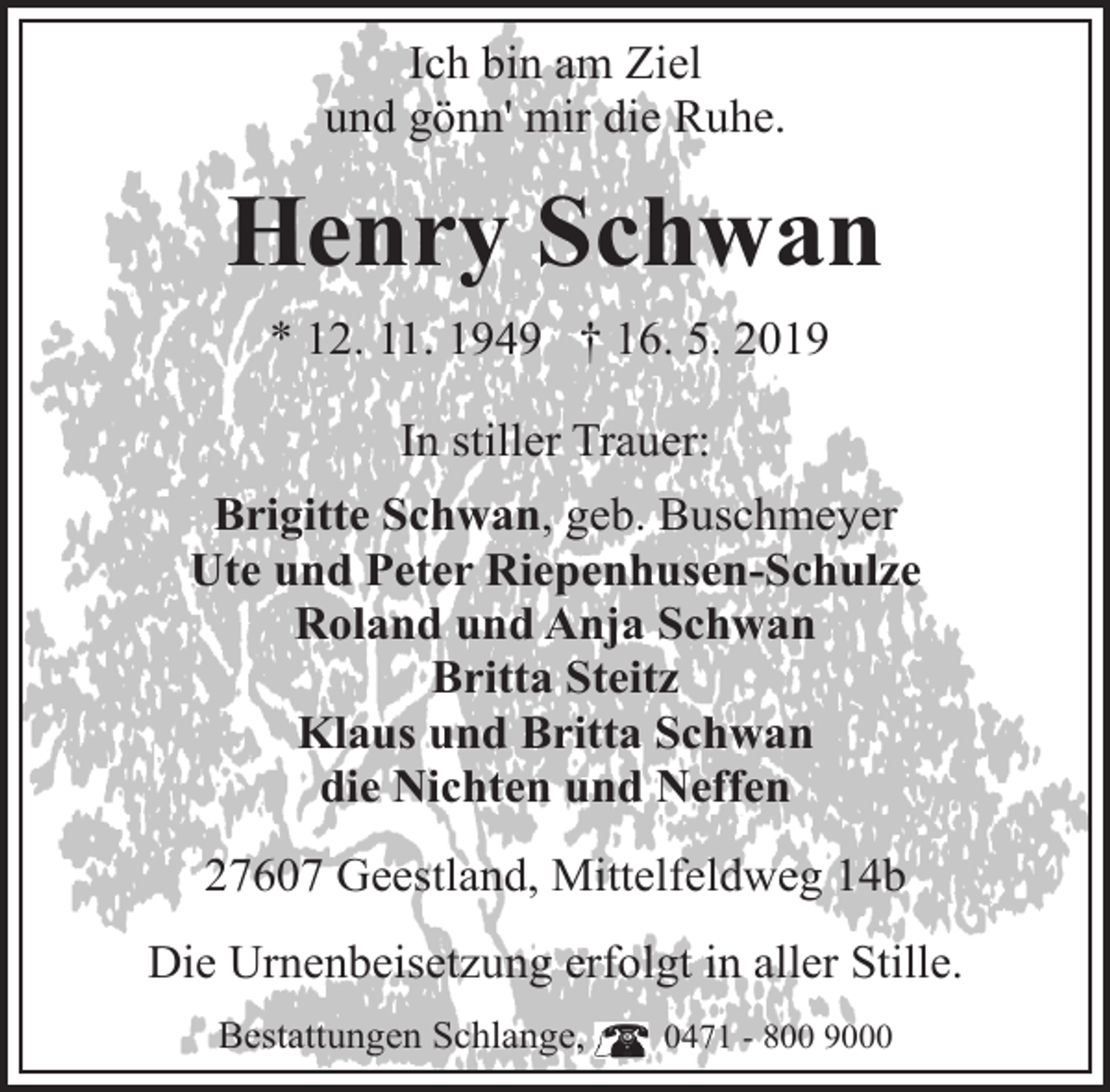 <p>Ich bin am Ziel<br />und gönn' mir die Ruhe.</p><p>Henry Schwan<br />* 12. 11. 1949 † 16. 5. 2019<br />In stiller Trauer:<br />Brigitte Schwan, geb. Buschmeyer<br />Ute und Peter Riepenhusen-Schulze<br />Roland und Anja Schwan<br />Britta Steitz<br />Klaus und Britta Schwan<br />die Nichten und Neffen<br />27607 Geestland, Mittelfeldweg 14b<br />Die Urnenbeisetzung erfolgt in aller Stille.<br />Bestattungen Schlange,</p><p>0471 - 800 9000</p>