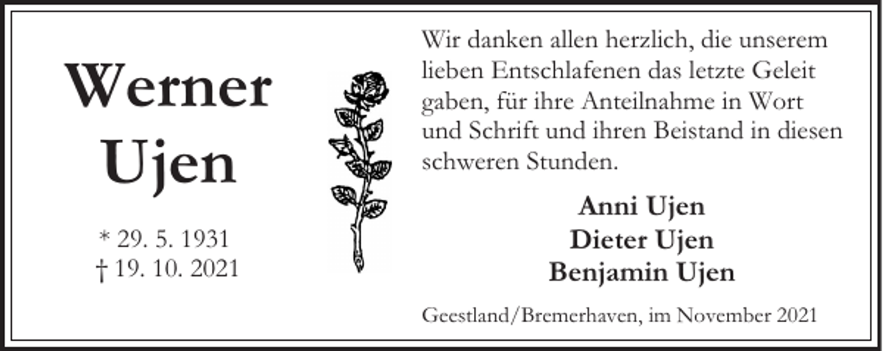 <p>Werner<br />Ujen<br />* 29. 5. 1931<br />† 19. 10. 2021</p><p>Wir danken allen herzlich, die unserem<br />lieben Entschlafenen das letzte Geleit<br />gaben, für ihre Anteilnahme in Wort<br />und Schrift und ihren Beistand in diesen<br />schweren Stunden.</p><p>Anni Ujen<br />Dieter Ujen<br />Benjamin Ujen<br />Geestland/Bremerhaven, im November 2021</p>