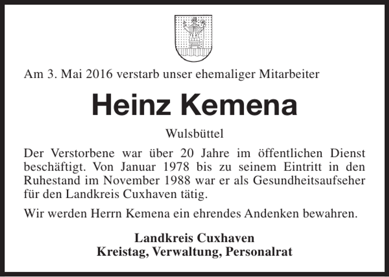 <p>Am 3. Mai 2016 verstarb unser ehemaliger Mitarbeiter</p><p>Heinz Kemena</p><p>Wulsbüttel<br />Der Verstorbene war über 20 Jahre im öffentlichen Dienst<br />beschäftigt. Von Januar 1978 bis zu seinem Eintritt in den<br />Ruhestand im November 1988 war er als Gesundheitsaufseher<br />für den Landkreis Cuxhaven tätig.<br />Wir werden Herrn Kemena ein ehrendes Andenken bewahren.<br />Landkreis Cuxhaven<br />Kreistag, Verwaltung, Personalrat</p>