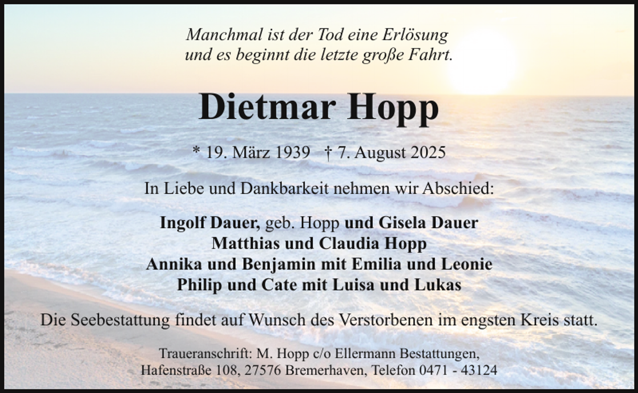 <p>Manchmal ist der Tod eine Erlösung<br />und es beginnt die letzte große Fahrt.</p><p>Dietmar Hopp<br />* 19. März 1939 † 7. August 2025<br />In Liebe und Dankbarkeit nehmen wir Abschied:<br />Ingolf Dauer, geb. Hopp und Gisela Dauer<br />Matthias und Claudia Hopp<br />Annika und Benjamin mit Emilia und Leonie<br />Philip und Cate mit Luisa und Lukas<br />Die Seebestattung findet auf Wunsch des Verstorbenen im engsten Kreis statt.<br />Traueranschrift: M. Hopp c/o Ellermann Bestattungen,<br />Hafenstraße 108, 27576 Bremerhaven, Telefon 0471 - 43124</p>