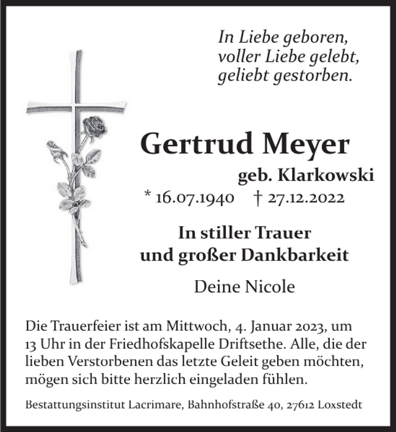 <p>In Liebe geboren,<br />voller Liebe gelebt,<br />geliebt gestorben.</p><p>Gertrud Meyer</p><p>geb. Klarkowski<br />* 16.07.1940 † 27.12.2022</p><p>In stiller Trauer<br />und großer Dankbarkeit<br />Deine Nicole<br />Die Trauerfeier ist am Mittwoch, 4. Januar 2023, um<br />13 Uhr in der Friedhofskapelle Driftsethe. Alle, die der<br />lieben Verstorbenen das letzte Geleit geben möchten,<br />mögen sich bitte herzlich eingeladen fühlen.<br />Bestattungsinstitut Lacrimare, Bahnhofstraße 40, 27612 Loxstedt</p>