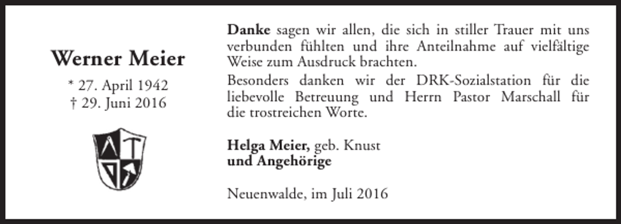<p>Werner Meier<br />* 27. April 1942<br />† 29. Juni 2016</p><p>Danke sagen wir allen, die sich in stiller Trauer mit uns<br />verbunden fühlten und ihre Anteilnahme auf vielfältige<br />Weise zum Ausdruck brachten.<br />Besonders danken wir der DRK-Sozialstation für die<br />liebevolle Betreuung und Herrn Pastor Marschall für<br />die trostreichen Worte.<br />Helga Meier, geb. Knust<br />und Angehörige<br />Neuenwalde, im Juli 2016</p>