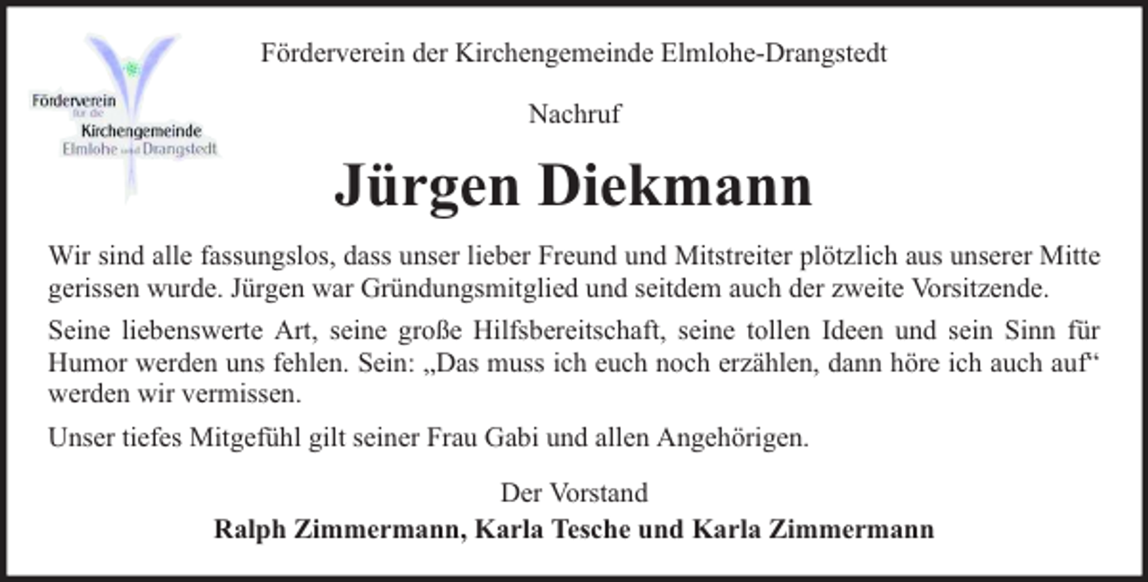 <p>Förderverein der Kirchengemeinde Elmlohe-Drangstedt<br />Nachruf</p><p>Jürgen Diekmann<br />Wir sind alle fassungslos, dass unser lieber Freund und Mitstreiter plötzlich aus unserer Mitte<br />gerissen wurde. Jürgen war Gründungsmitglied und seitdem auch der zweite Vorsitzende.<br />Seine liebenswerte Art, seine große Hilfsbereitschaft, seine tollen Ideen und sein Sinn für<br />Humor werden uns fehlen. Sein: „Das muss ich euch noch erzählen, dann höre ich auch auf“<br />werden wir vermissen.<br />Unser tiefes Mitgefühl gilt seiner Frau Gabi und allen Angehörigen.<br />Der Vorstand<br />Ralph Zimmermann, Karla Tesche und Karla Zimmermann</p>