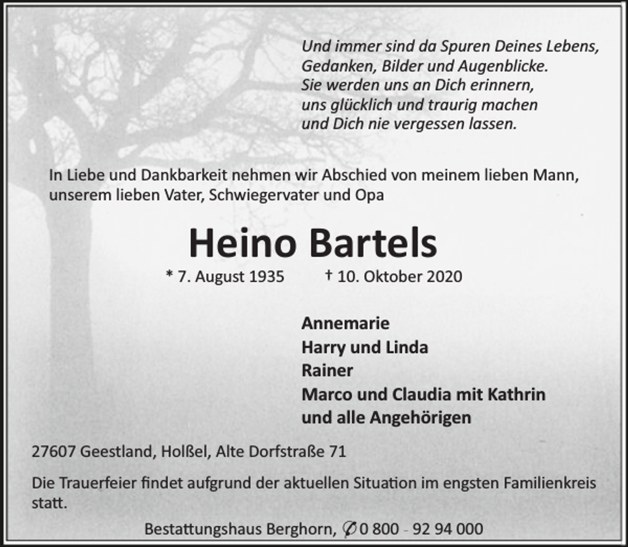 <p>Und immer sind da Spuren Deines Lebens,<br />Gedanken, Bilder und Augenblicke.<br />Sie werden uns an Dich erinnern,<br />uns glücklich und traurig machen<br />und Dich nie vergessen lassen.<br />In Liebe und Dankbarkeit nehmen wir Abschied von meinem lieben Mann,<br />unserem lieben Vater, Schwiegervater und Opa</p><p>Heino Bartels</p><p>* 7. August 1935</p><p>† 10. Oktober 2020</p><p>Annemarie<br />Harry und Linda<br />Rainer<br />Marco und Claudia mit Kathrin<br />und alle Angehörigen<br />27607 Geestland, Holßel, Alte Dorfstraße 71<br />Die Trauerfeier ﬁndet aufgrund der aktuellen Situa on im engsten Familienkreis<br />sta .<br />Besta ungshaus Berghorn, * 0 800 - 92 94 000</p>