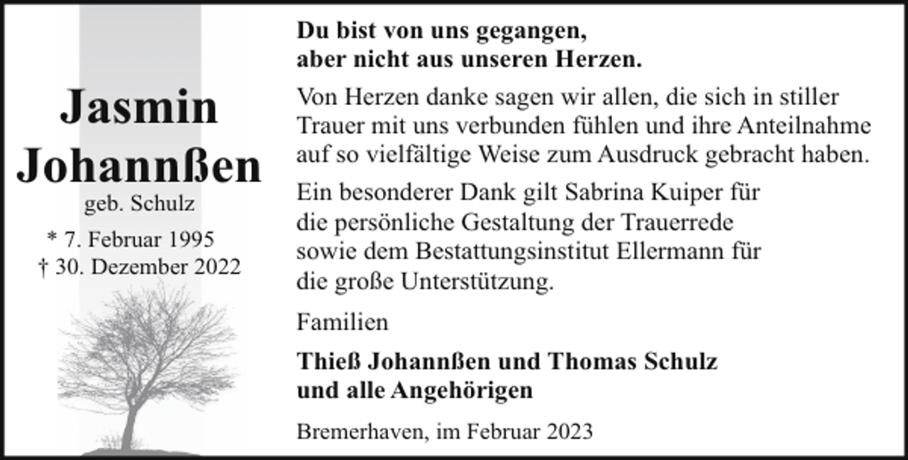 <p>Jasmin<br />Johannßen<br />geb. Schulz</p><p>* 7. Februar 1995<br />† 30. Dezember 2022</p><p>Du bist von uns gegangen,<br />aber nicht aus unseren Herzen.<br />Von Herzen danke sagen wir allen, die sich in stiller<br />Trauer mit uns verbunden fühlen und ihre Anteilnahme<br />auf so vielfältige Weise zum Ausdruck gebracht haben.<br />Ein besonderer Dank gilt Sabrina Kuiper für<br />die persönliche Gestaltung der Trauerrede<br />sowie dem Bestattungsinstitut Ellermann für<br />die große Unterstützung.<br />Familien<br />Thieß Johannßen und Thomas Schulz<br />und alle Angehörigen<br />Bremerhaven, im Februar 2023</p>