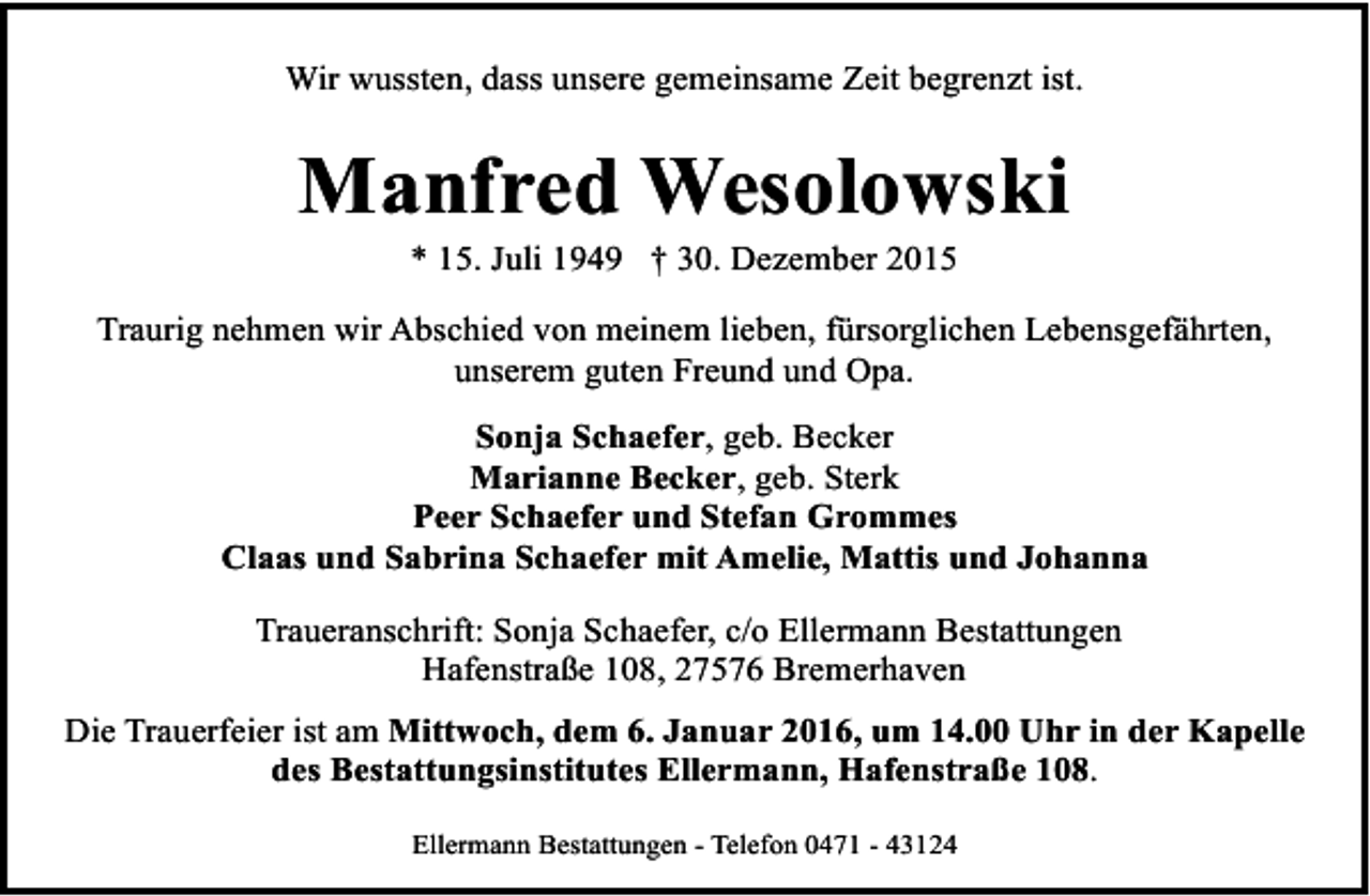<p>Wir wussten, dass unsere gemeinsame Zeit begrenzt ist.</p><p>Manfred Wesolowski<br />* 15. Juli 1949 † 30. Dezember 2015</p><p>Traurig nehmen wir Abschied von meinem lieben, fürsorglichen Lebensgefährten,<br />unserem guten Freund und Opa.<br />Sonja Schaefer, geb. Becker<br />Marianne Becker, geb. Sterk<br />Peer Schaefer und Stefan Grommes<br />Claas und Sabrina Schaefer mit Amelie, Mattis und Johanna<br />Traueranschrift: Sonja Schaefer, c/o Ellermann Bestattungen<br />Hafenstraße 108, 27576 Bremerhaven<br />Die Trauerfeier ist am Mittwoch, dem 6. Januar 2016, um 14.00 Uhr in der Kapelle<br />des Bestattungsinstitutes Ellermann, Hafenstraße 108.<br />Ellermann Bestattungen - Telefon 0471 - 43124</p>
