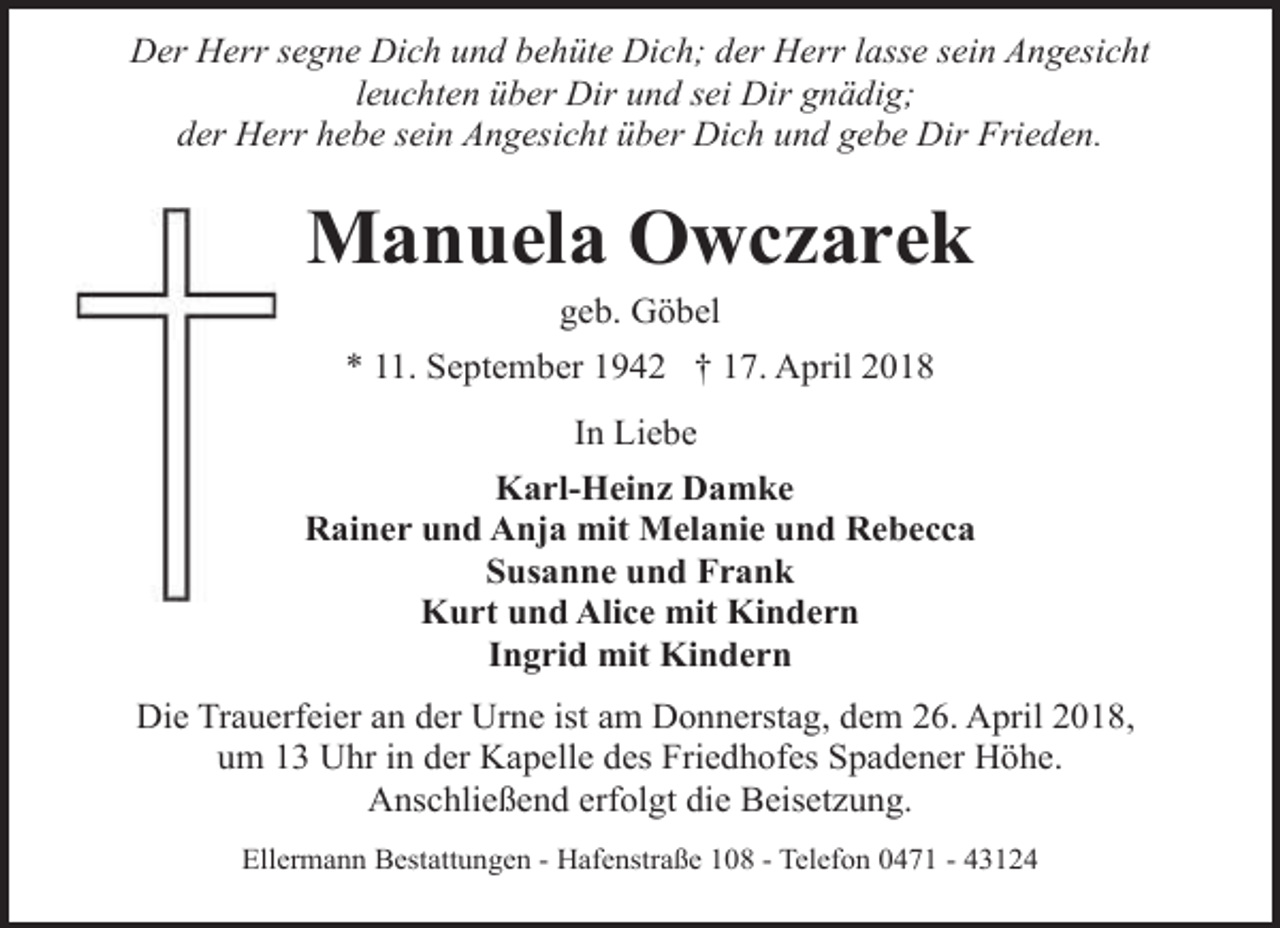 <p>Der Herr segne Dich und behüte Dich; der Herr lasse sein Angesicht<br />leuchten über Dir und sei Dir gnädig;<br />der Herr hebe sein Angesicht über Dich und gebe Dir Frieden.</p><p>Manuela Owczarek<br />geb. Göbel</p><p>* 11. September 1942 † 17. April 2018<br />In Liebe<br />Karl-Heinz Damke<br />Rainer und Anja mit Melanie und Rebecca<br />Susanne und Frank<br />Kurt und Alice mit Kindern<br />Ingrid mit Kindern<br />Die Trauerfeier an der Urne ist am Donnerstag, dem 26. April 2018,<br />um 13 Uhr in der Kapelle des Friedhofes Spadener Höhe.<br />Anschließend erfolgt die Beisetzung.<br />Ellermann Bestattungen - Hafenstraße 108 - Telefon 0471 - 43124</p>