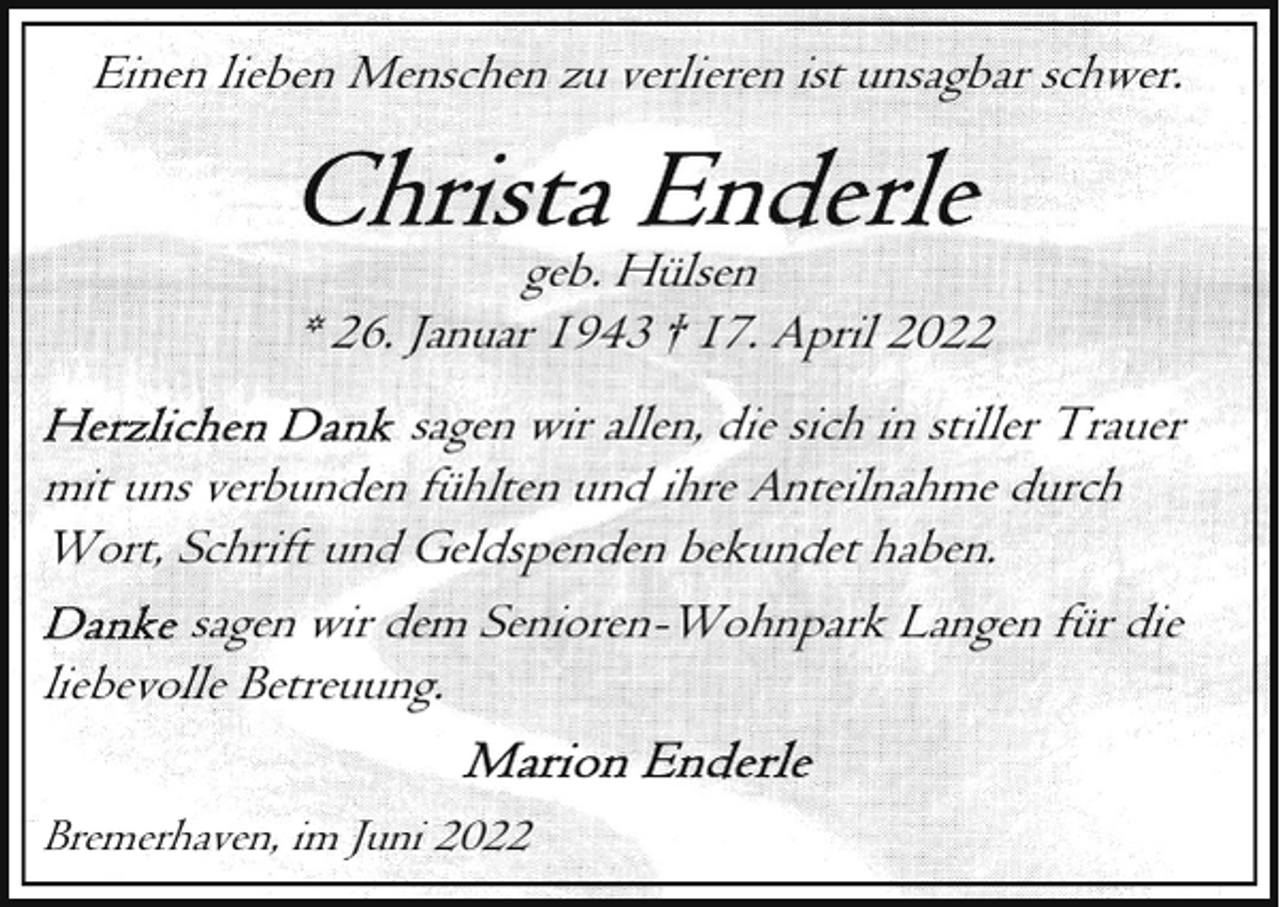 <p>Einen lieben Menschen zu verlieren ist unsagbar schwer.<br />geb. Hülsen<br />* 26. Januar 1943 † 17. April 2022<br />sagen wir allen, die sich in stiller Trauer<br />mit uns verbunden fühlten und ihre Anteilnahme durch<br />Wort, Schrift und Geldspenden bekundet haben.<br />sagen wir dem Senioren-Wohnpark Langen für die<br />liebevolle Betreuung.<br />Bremerhaven, im Juni 2022</p>