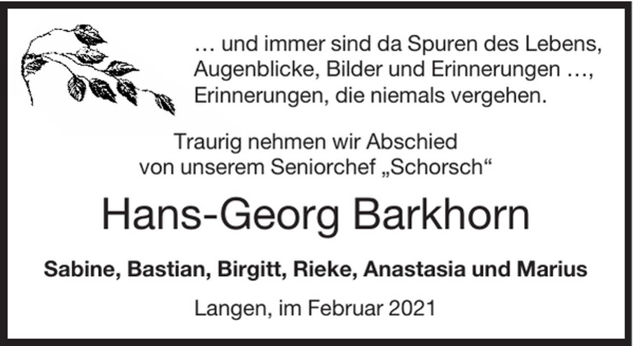 <p>H</p><p>… und immer sind da Spuren des Lebens,<br />Augenblicke, Bilder und Erinnerungen …,<br />Erinnerungen, die niemals vergehen.<br />Traurig nehmen wir Abschied<br />von unserem Seniorchef „Schorsch“</p><p>Hans-Georg Barkhorn<br />Sabine, Bastian, Birgitt, Rieke, Anastasia und Marius<br />Langen, im Februar 2021</p>