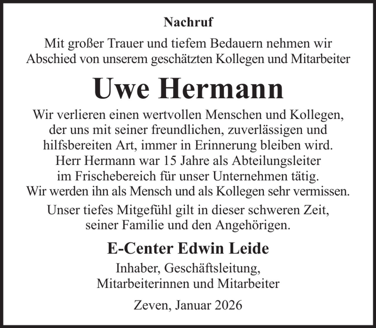 <p>Nachruf<br />Mit großer Trauer und tiefem Bedauern nehmen wir<br />Abschied von unserem geschätzten Kollegen und Mitarbeiter</p><p>Uwe Hermann<br />Wir verlieren einen wertvollen Menschen und Kollegen,<br />der uns mit seiner freundlichen, zuverlässigen und<br />hilfsbereiten Art, immer in Erinnerung bleiben wird.<br />Herr Hermann war 15 Jahre als Abteilungsleiter<br />im Frischebereich für unser Unternehmen tätig.<br />Wir werden ihn als Mensch und als Kollegen sehr vermissen.<br />Unser tiefes Mitgefühl gilt in dieser schweren Zeit,<br />seiner Familie und den Angehörigen.</p><p>E-Center Edwin Leide<br />Inhaber, Geschäftsleitung,<br />Mitarbeiterinnen und Mitarbeiter<br />Zeven, Januar 2026</p>