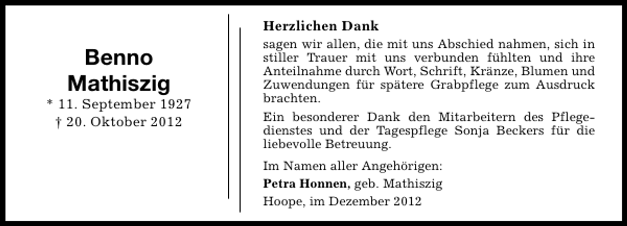 <p>Herzlichen Dank</p><p>Benno<br />Mathiszig</p><p>* 11. September 1927<br />† 20. Oktober 2012</p><p>sagen wir allen, die mit uns Abschied nahmen, sich in<br />stiller Trauer mit uns verbunden fühlten und ihre<br />Anteilnahme durch Wort, Schrift, Kränze, Blumen und<br />Zuwendungen für spätere Grabpflege zum Ausdruck<br />brachten.<br />Ein besonderer Dank den Mitarbeitern des Pflegedienstes und der Tagespflege Sonja Beckers für die<br />liebevolle Betreuung.<br />Im Namen aller Angehörigen:<br />Petra Honnen, geb. Mathiszig<br />Hoope, im Dezember 2012</p>