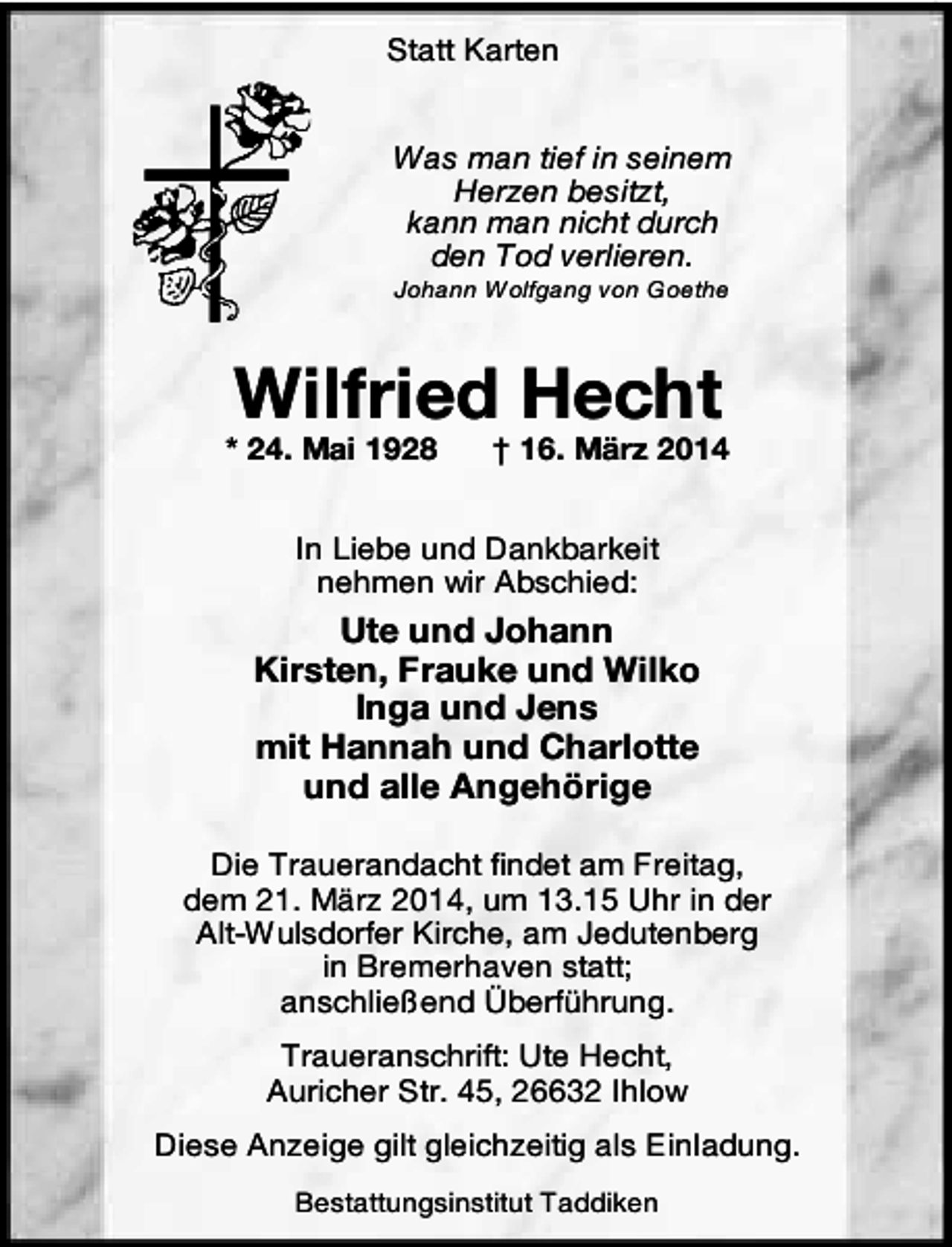 <p>Statt Karten<br />Was man tief in seinem<br />Herzen besitzt,<br />kann man nicht durch<br />den Tod verlieren.<br />Johann Wolfgang von Goethe</p><p>Wilfried Hecht</p><p>* 24. Mai 1928</p><p>† 16. März 2014</p><p>In Liebe und Dankbarkeit<br />nehmen wir Abschied:</p><p>Ute und Johann<br />Kirsten, Frauke und Wilko<br />Inga und Jens<br />mit Hannah und Charlotte<br />und alle Angehörige<br />Die Trauerandacht findet am Freitag,<br />dem 21. März 2014, um 13.15 Uhr in der<br />Alt-Wulsdorfer Kirche, am Jedutenberg<br />in Bremerhaven statt;<br />anschließend Überführung.<br />Traueranschrift: Ute Hecht,<br />Auricher Str. 45, 26632 Ihlow<br />Diese Anzeige gilt gleichzeitig als Einladung.<br />Bestattungsinstitut Taddiken</p>