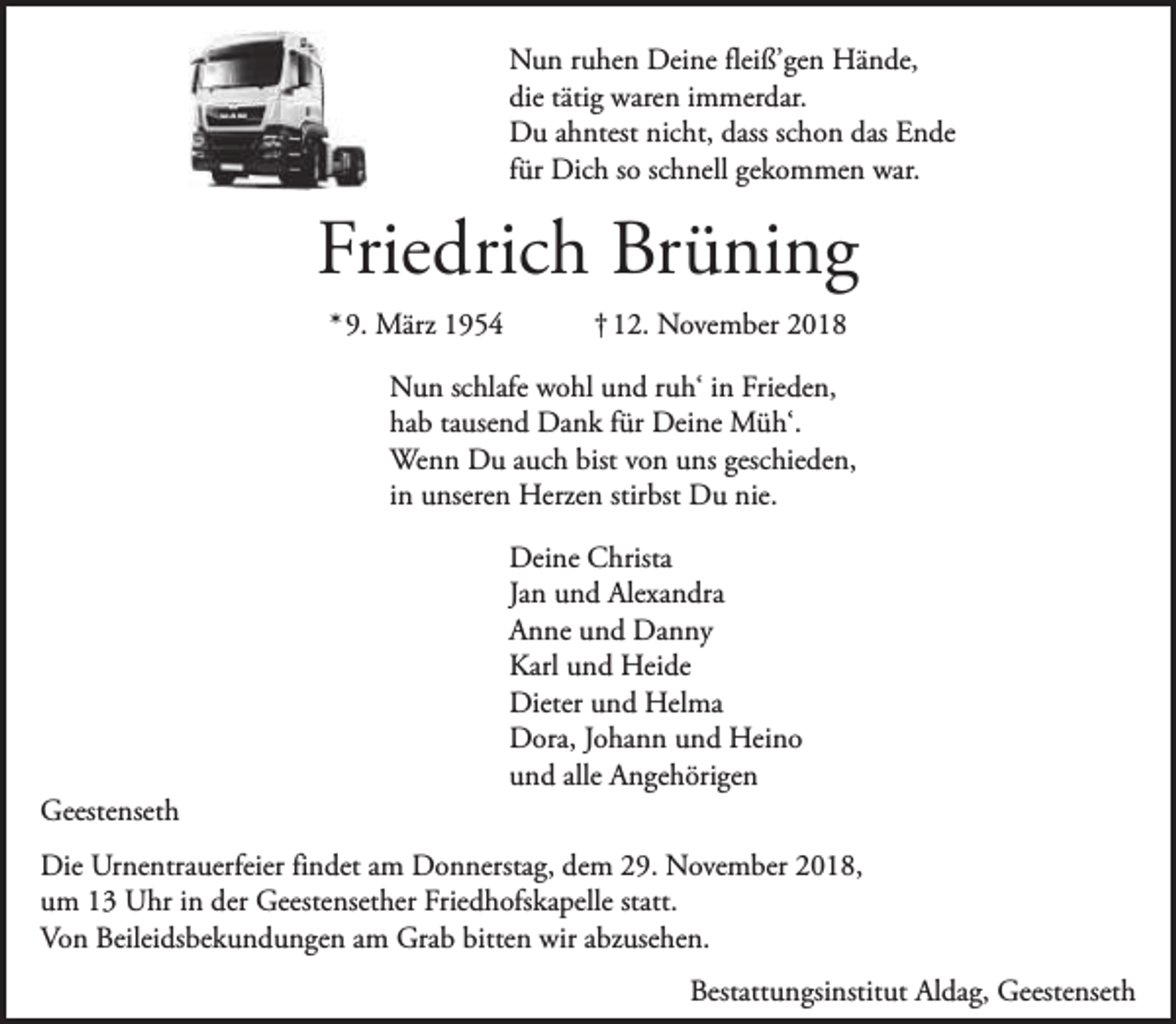 <p>Nun ruhen Deine fleiß’gen Hände,<br />die tätig waren immerdar.<br />Du ahntest nicht, dass schon das Ende<br />für Dich so schnell gekommen war.</p><p>Friedrich Brüning<br />* 9. März 1954</p><p>† 12. November 2018</p><p>Nun schlafe wohl und ruh‘ in Frieden,<br />hab tausend Dank für Deine Müh‘.<br />Wenn Du auch bist von uns geschieden,<br />in unseren Herzen stirbst Du nie.</p><p>Geestenseth</p><p>Deine Christa<br />Jan und Alexandra<br />Anne und Danny<br />Karl und Heide<br />Dieter und Helma<br />Dora, Johann und Heino<br />und alle Angehörigen</p><p>Die Urnentrauerfeier findet am Donnerstag, dem 29. November 2018,<br />um 13 Uhr in der Geestensether Friedhofskapelle statt.<br />Von Beileidsbekundungen am Grab bitten wir abzusehen.<br />Bestattungsinstitut Aldag, Geestenseth</p>