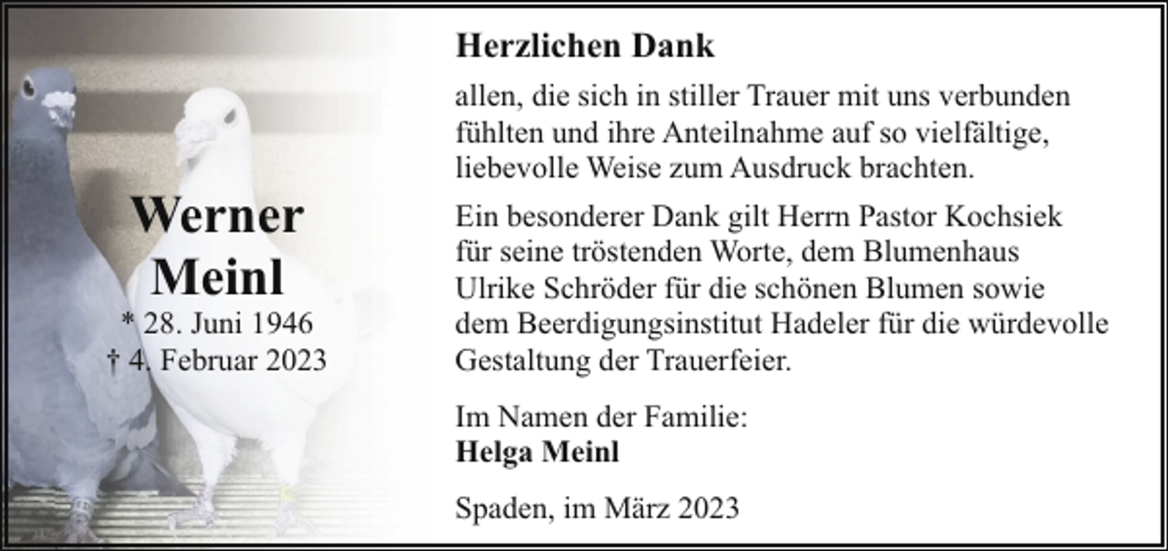 <p>Herzlichen Dank</p><p>Werner<br />Meinl</p><p>* 28. Juni 1946<br />† 4. Februar 2023</p><p>allen, die sich in stiller Trauer mit uns verbunden<br />fühlten und ihre Anteilnahme auf so vielfältige,<br />liebevolle Weise zum Ausdruck brachten.<br />Ein besonderer Dank gilt Herrn Pastor Kochsiek<br />für seine tröstenden Worte, dem Blumenhaus<br />Ulrike Schröder für die schönen Blumen sowie<br />dem Beerdigungsinstitut Hadeler für die würdevolle<br />Gestaltung der Trauerfeier.<br />Im Namen der Familie:<br />Helga Meinl<br />Spaden, im März 2023</p>