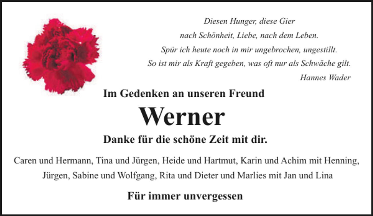 <p>Diesen Hunger, diese Gier<br />nach Schönheit, Liebe, nach dem Leben.<br />Spür ich heute noch in mir ungebrochen, ungestillt.<br />So ist mir als Kraft gegeben, was oft nur als Schwäche gilt.<br />Hannes Wader</p><p>Im Gedenken an unseren Freund</p><p>Werner</p><p>Danke für die schöne Zeit mit dir.<br />Caren und Hermann, Tina und Jürgen, Heide und Hartmut, Karin und Achim mit Henning,<br />Jürgen, Sabine und Wolfgang, Rita und Dieter und Marlies mit Jan und Lina</p><p>Für immer unvergessen</p>