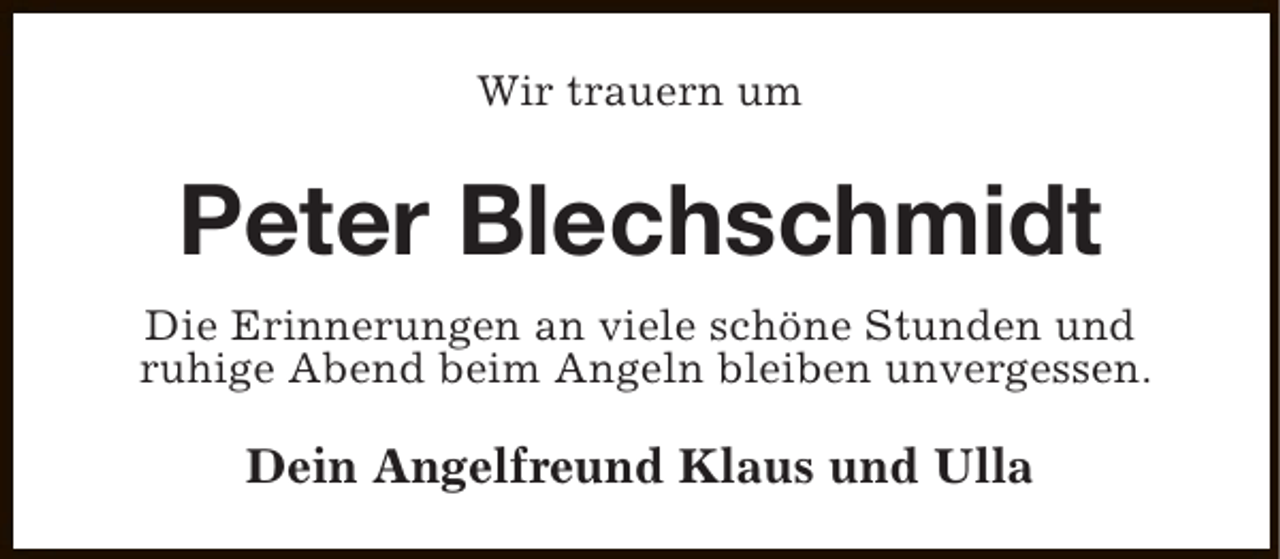 <p>Wir trauern um</p><p>Peter Blechschmidt<br />Die Erinnerungen an viele schöne Stunden und<br />ruhige Abend beim Angeln bleiben unvergessen.</p><p>Dein Angelfreund Klaus und Ulla</p>