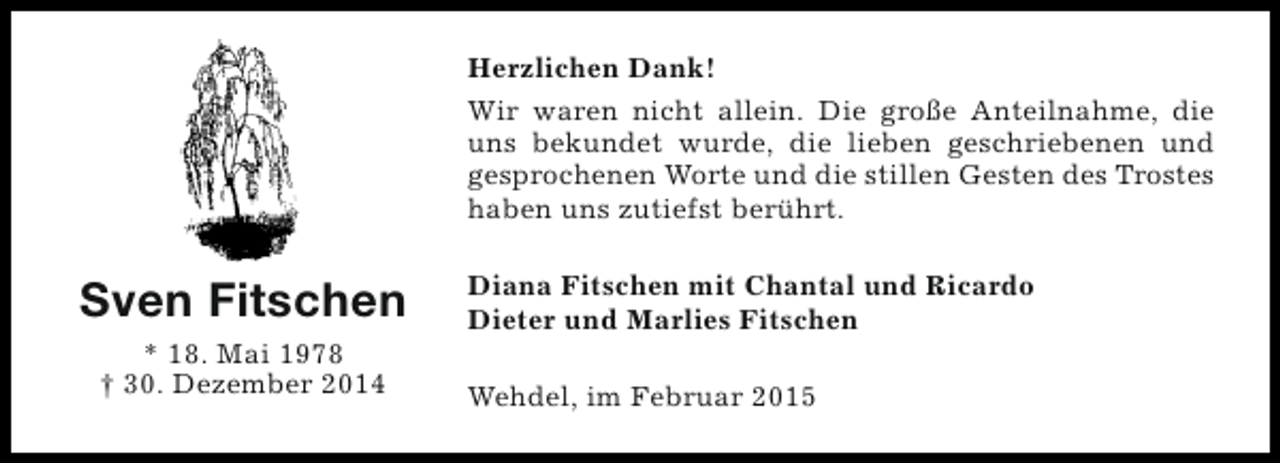<p>Herzlichen Dank!<br />Wir waren nicht allein. Die große Anteilnahme, die<br />uns bekundet wurde, die lieben geschriebenen und<br />gesprochenen Worte und die stillen Gesten des Trostes<br />haben uns zutiefst berührt.</p><p>Sven Fitschen<br />* 18. Mai 1978<br />† 30. Dezember 2014</p><p>Diana Fitschen mit Chantal und Ricardo<br />Dieter und Marlies Fitschen<br />Wehdel, im Februar 2015</p>