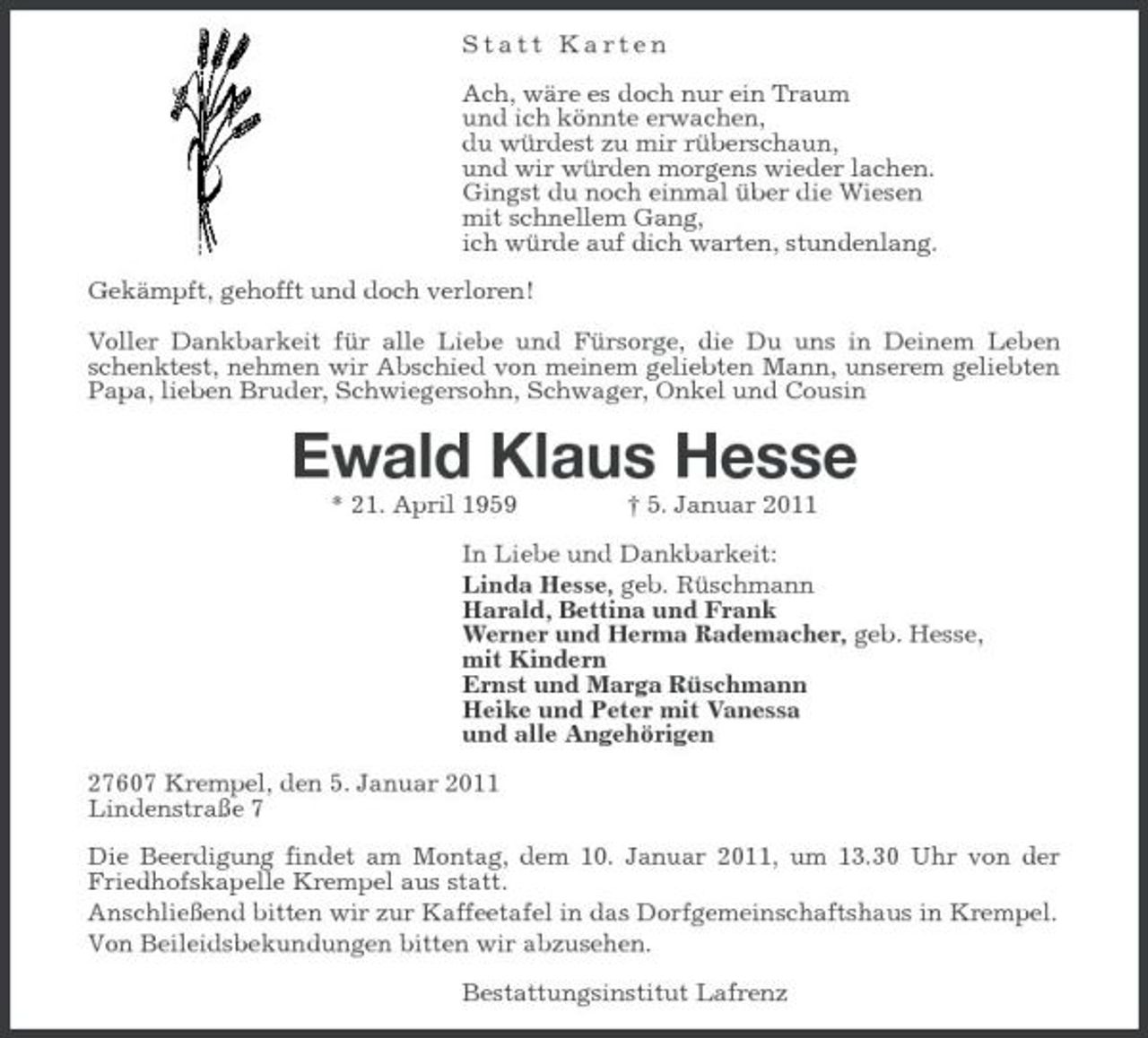 <p>Statt Karten Ach, wäre es doch nur ein Traum und ich könnte erwachen, du würdest zu mir rüberschaun, und wir würden morgens wieder lachen. Gingst du noch einmal über die Wiesen mit schnellem Gang, ich würde auf dich warten, stundenlang. Gekämpft, gehofft und doch verloren! Voller Dankbarkeit für alle Liebe und Fürsorge, die Du uns in Deinem Leben schenktest, nehmen wir Abschied von meinem geliebten Mann, unserem geliebten Papa, lieben Bruder, Schwiegersohn, Schwager, Onkel und Cousin</p><p>Ewald Klaus Hesse<br />* 21. April 1959 † 5. Januar 2011 In Liebe und Dankbarkeit: Linda Hesse, geb. Rüschmann Harald, Bettina und Frank Werner und Herma Rademacher, geb. Hesse, mit Kindern Ernst und Marga Rüschmann Heike und Peter mit Vanessa und alle Angehörigen 27607 Krempel, den 5. Januar 2011 Lindenstraße 7 Die Beerdigung findet am Montag, dem 10. Januar 2011, um 13.30 Uhr von der Friedhofskapelle Krempel aus statt. Anschließend bitten wir zur Kaffeetafel in das Dorfgemeinschaftshaus in Krempel. Von Beileidsbekundungen bitten wir abzusehen. Bestattungsinstitut Lafrenz</p>