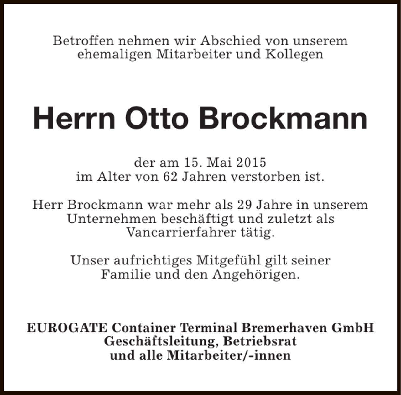 <p>Betroffen nehmen wir Abschied von unserem<br />ehemaligen Mitarbeiter und Kollegen</p>
<p>Herrn Otto Brockmann<br />der am 15. Mai 2015<br />im Alter von 62 Jahren verstorben ist.<br />Herr Brockmann war mehr als 29 Jahre in unserem<br />Unternehmen beschäftigt und zuletzt als<br />Vancarrierfahrer tätig.<br />Unser aufrichtiges Mitgefühl gilt seiner<br />Familie und den Angehörigen.</p>
<p>EUROGATE Container Terminal Bremerhaven GmbH<br />Geschäftsleitung, Betriebsrat<br />und alle Mitarbeiter/-innen</p>