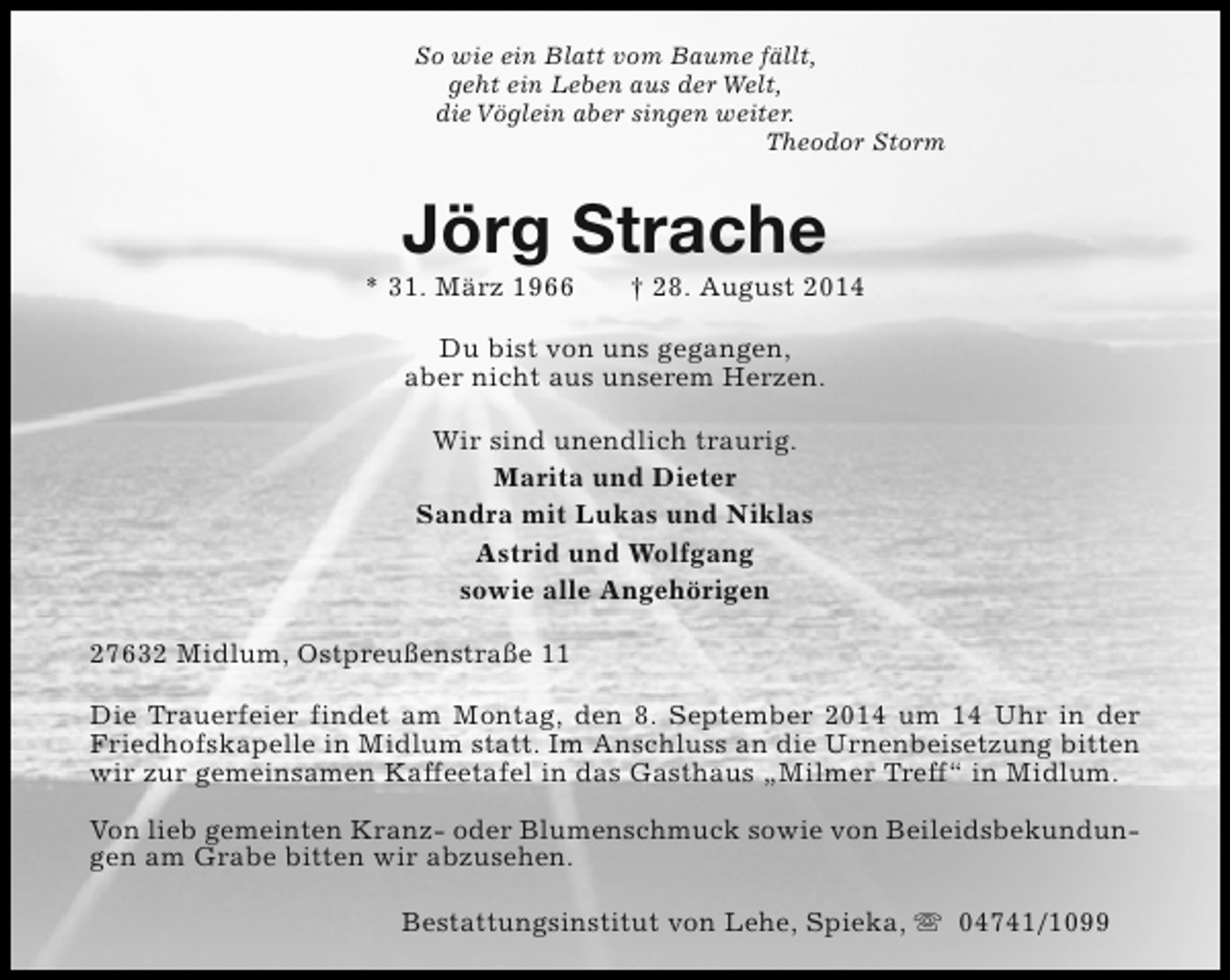 <p>So wie ein Blatt vom Baume fällt,<br />geht ein Leben aus der Welt,<br />die Vöglein aber singen weiter.<br />Theodor Storm</p><p>Jörg Strache</p><p>* 31. März 1966</p><p>† 28. August 2014</p><p>Du bist von uns gegangen,<br />aber nicht aus unserem Herzen.<br />Wir sind unendlich traurig.<br />Marita und Dieter<br />Sandra mit Lukas und Niklas<br />Astrid und Wolfgang<br />sowie alle Angehörigen<br />27632 Midlum, Ostpreußenstraße 11<br />Die Trauerfeier findet am Montag, den 8. September 2014 um 14 Uhr in der<br />Friedhofskapelle in Midlum statt. Im Anschluss an die Urnenbeisetzung bitten<br />wir zur gemeinsamen Kaffeetafel in das Gasthaus „Milmer Treff“ in Midlum.<br />Von lieb gemeinten Kranz- oder Blumenschmuck sowie von Beileidsbekundungen am Grabe bitten wir abzusehen.<br />Bestattungsinstitut von Lehe, Spieka, s 04741/1099</p>