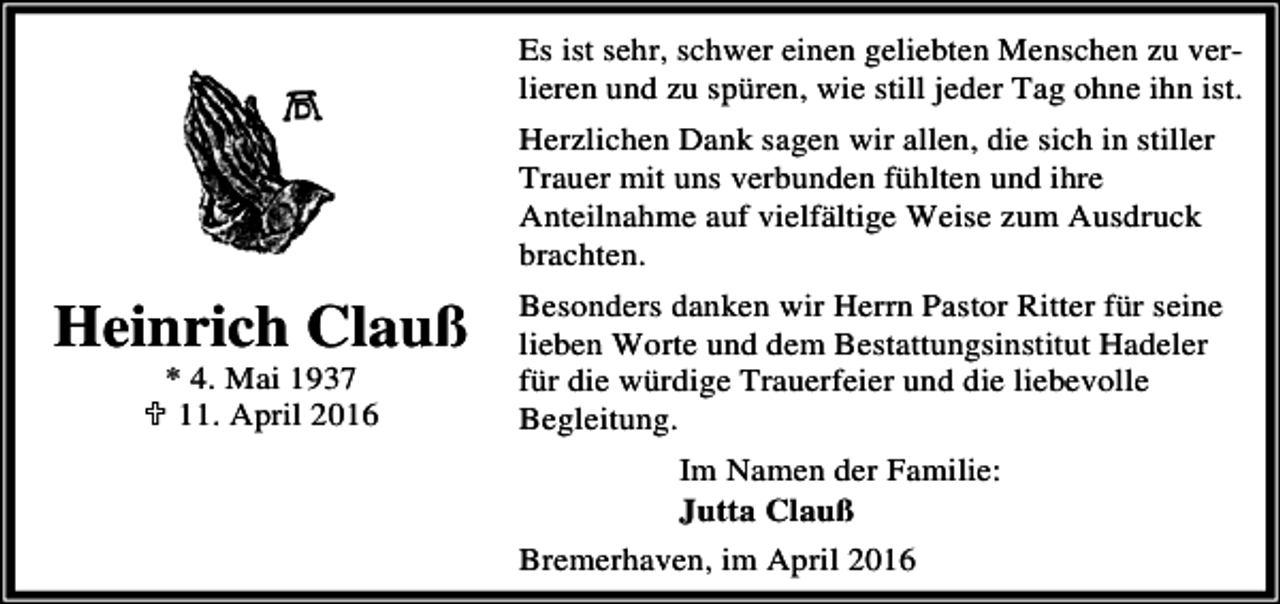 <p>Es ist sehr, schwer einen geliebten Menschen zu verlieren und zu spüren, wie still jeder Tag ohne ihn ist.<br />Herzlichen Dank sagen wir allen, die sich in stiller<br />Trauer mit uns verbunden fühlten und ihre<br />Anteilnahme auf vielfältige Weise zum Ausdruck<br />brachten.</p><p>Heinrich Clauß<br />* 4. Mai 1937<br />; 11. April 2016</p><p>Besonders danken wir Herrn Pastor Ritter für seine<br />lieben Worte und dem Bestattungsinstitut Hadeler<br />für die würdige Trauerfeier und die liebevolle<br />Begleitung.<br />Im Namen der Familie:<br />Jutta Clauß<br />Bremerhaven, im April 2016</p>