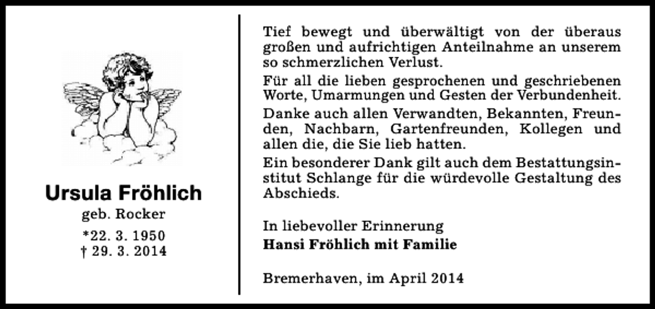 <p>Ursula Fröhlich<br />geb. Rocker<br />*22. 3. 1950<br />† 29. 3. 2014</p>
<p>Tief bewegt und überwältigt von der überaus<br />großen und aufrichtigen Anteilnahme an unserem<br />so schmerzlichen Verlust.<br />Für all die lieben gesprochenen und geschriebenen<br />Worte, Umarmungen und Gesten der Verbundenheit.<br />Danke auch allen Verwandten, Bekannten, Freunden, Nachbarn, Gartenfreunden, Kollegen und<br />allen die, die Sie lieb hatten.<br />Ein besonderer Dank gilt auch dem Bestattungsinstitut Schlange für die würdevolle Gestaltung des<br />Abschieds.<br />In liebevoller Erinnerung<br />Hansi Fröhlich mit Familie<br />Bremerhaven, im April 2014</p>