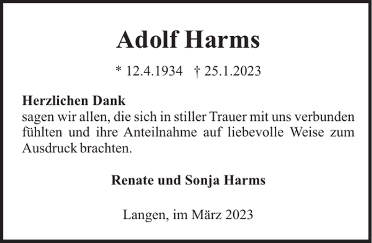 <p>Adolf Harms<br />* 12.4.1934 † 25.1.2023<br />Herzlichen Dank<br />sagen wir allen, die sich in stiller Trauer mit uns verbunden<br />fühlten und ihre Anteilnahme auf liebevolle Weise zum<br />Ausdruck brachten.<br />Renate und Sonja Harms<br />Langen, im März 2023</p>