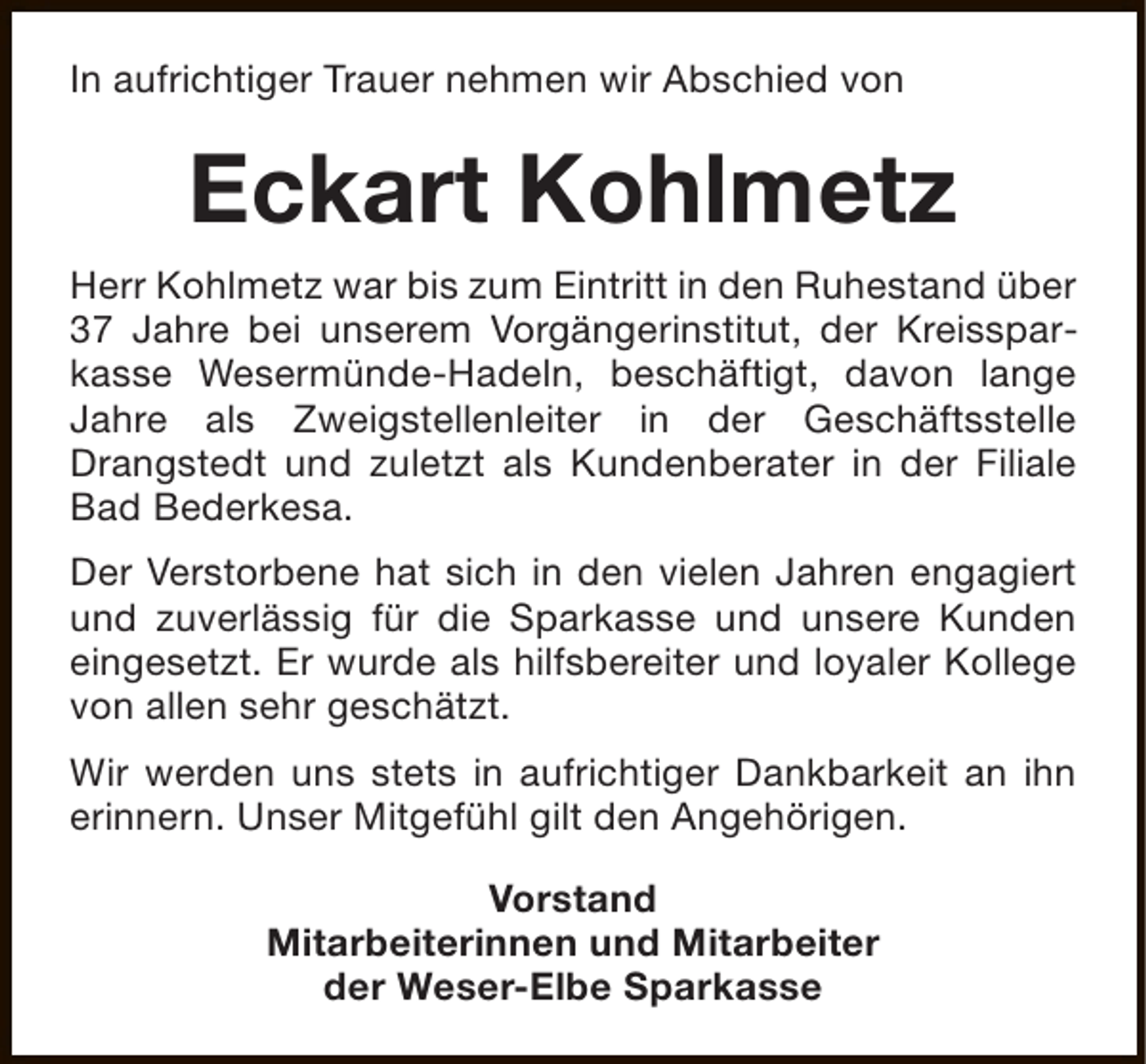 <p>In aufrichtiger Trauer nehmen wir Abschied von</p><p>Eckart Kohlmetz<br />Herr Kohlmetz war bis zum Eintritt in den Ruhestand über<br />37 Jahre bei unserem Vorgängerinstitut, der Kreissparkasse Wesermünde-Hadeln, beschäftigt, davon lange<br />Jahre als Zweigstellenleiter in der Geschäftsstelle<br />Drangstedt und zuletzt als Kundenberater in der Filiale<br />Bad Bederkesa.<br />Der Verstorbene hat sich in den vielen Jahren engagiert<br />und zuverlässig für die Sparkasse und unsere Kunden<br />eingesetzt. Er wurde als hilfsbereiter und loyaler Kollege<br />von allen sehr geschätzt.<br />Wir werden uns stets in aufrichtiger Dankbarkeit an ihn<br />erinnern. Unser Mitgefühl gilt den Angehörigen.<br />Vorstand<br />Mitarbeiterinnen und Mitarbeiter<br />der Weser-Elbe Sparkasse</p>