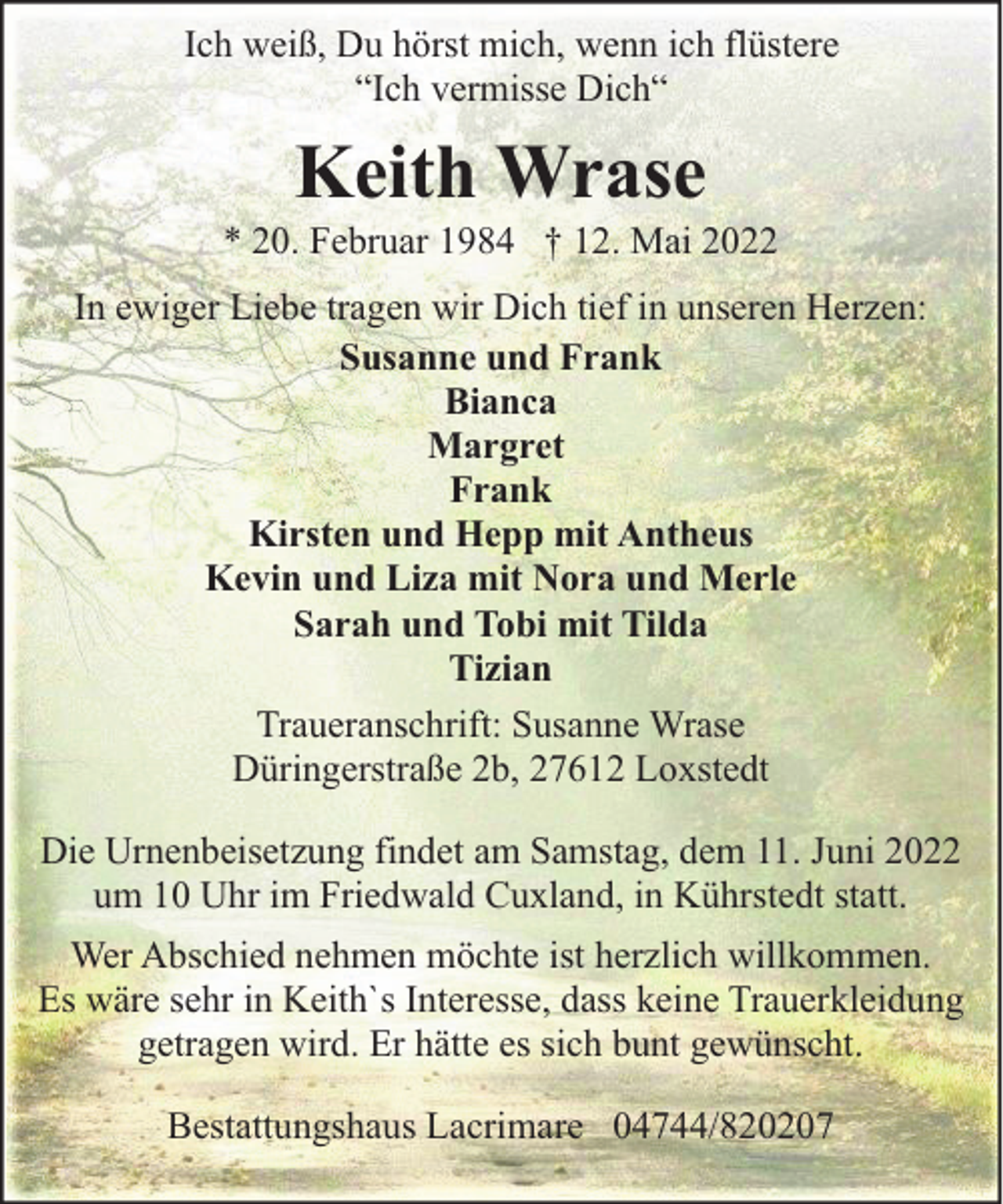 <p>Ich weiß, Du hörst mich, wenn ich flüstere<br />“Ich vermisse Dich“</p><p>Keith Wrase</p><p>* 20. Februar 1984 † 12. Mai 2022<br />In ewiger Liebe tragen wir Dich tief in unseren Herzen:<br />Susanne und Frank<br />Bianca<br />Margret<br />Frank<br />Kirsten und Hepp mit Antheus<br />Kevin und Liza mit Nora und Merle<br />Sarah und Tobi mit Tilda<br />Tizian<br />Traueranschrift: Susanne Wrase<br />Düringerstraße 2b, 27612 Loxstedt<br />Die Urnenbeisetzung findet am Samstag, dem 11. Juni 2022<br />um 10 Uhr im Friedwald Cuxland, in Kührstedt statt.<br />Wer Abschied nehmen möchte ist herzlich willkommen.<br />Es wäre sehr in Keith`s Interesse, dass keine Trauerkleidung<br />getragen wird. Er hätte es sich bunt gewünscht.<br />Bestattungshaus Lacrimare 04744/820207</p>