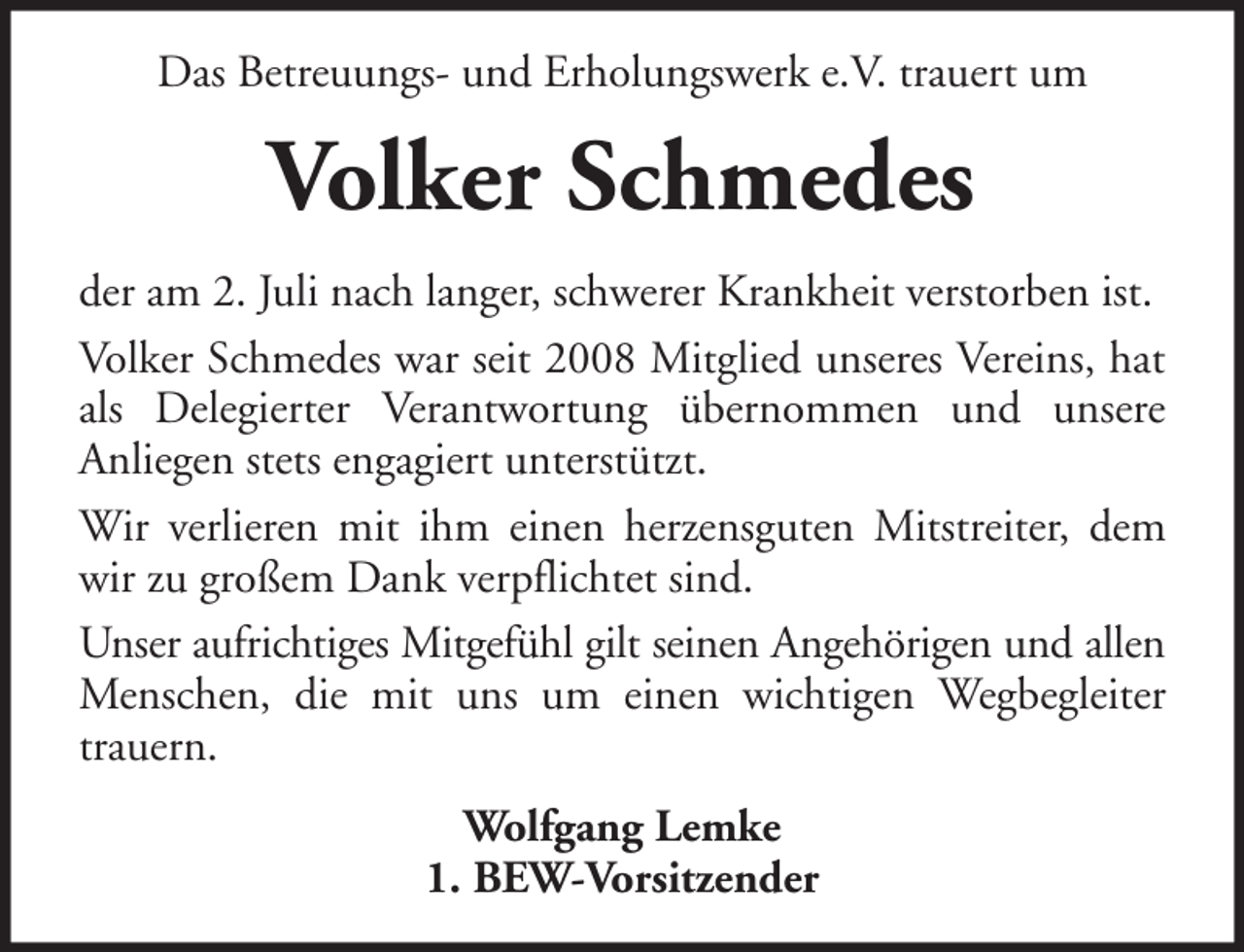 <p>Das Betreuungs- und Erholungswerk e.V. trauert um</p><p>Volker Schmedes<br />der am 2. Juli nach langer, schwerer Krankheit verstorben ist.<br />Volker Schmedes war seit 2008 Mitglied unseres Vereins, hat<br />als Delegierter Verantwortung übernommen und unsere<br />Anliegen stets engagiert unterstützt.<br />Wir verlieren mit ihm einen herzensguten Mitstreiter, dem<br />wir zu großem Dank verpflichtet sind.<br />Unser aufrichtiges Mitgefühl gilt seinen Angehörigen und allen<br />Menschen, die mit uns um einen wichtigen Wegbegleiter<br />trauern.<br />Wolfgang Lemke<br />1. BEW-Vorsitzender</p>